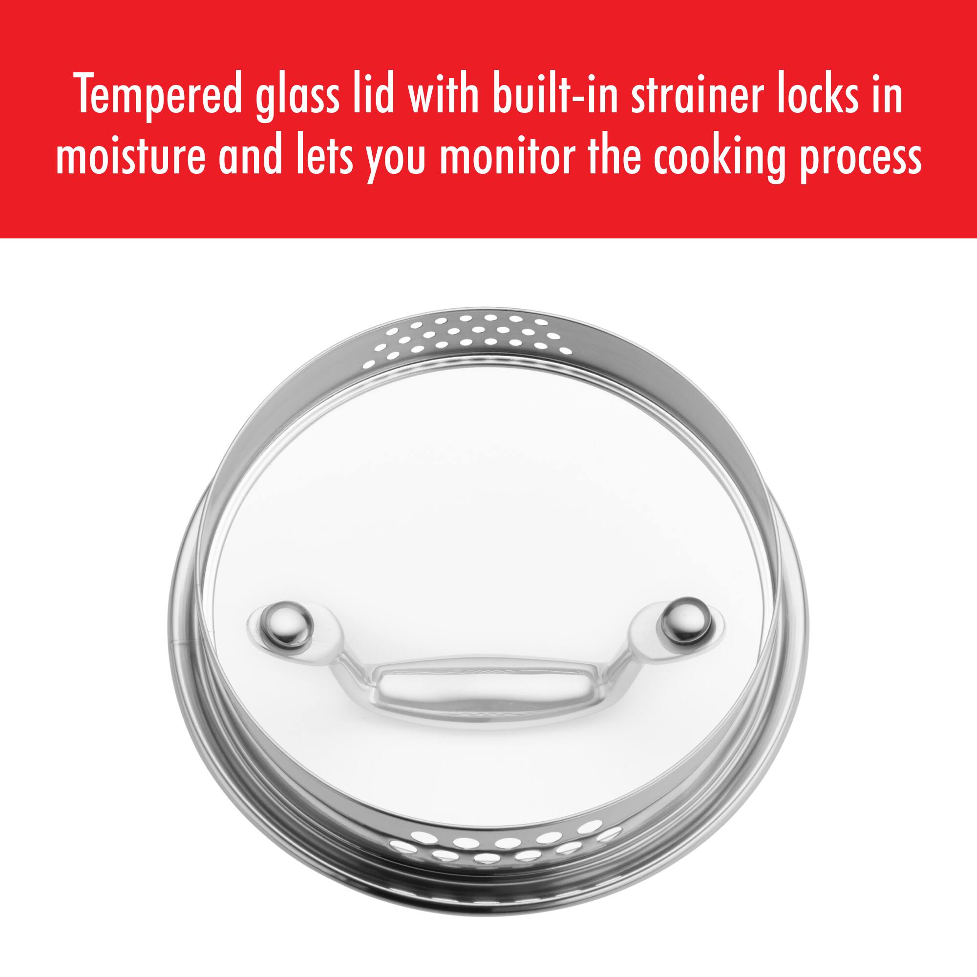 Tempered glass lid with built-in strainer locks in moisture and lets you monitor the cooking process
