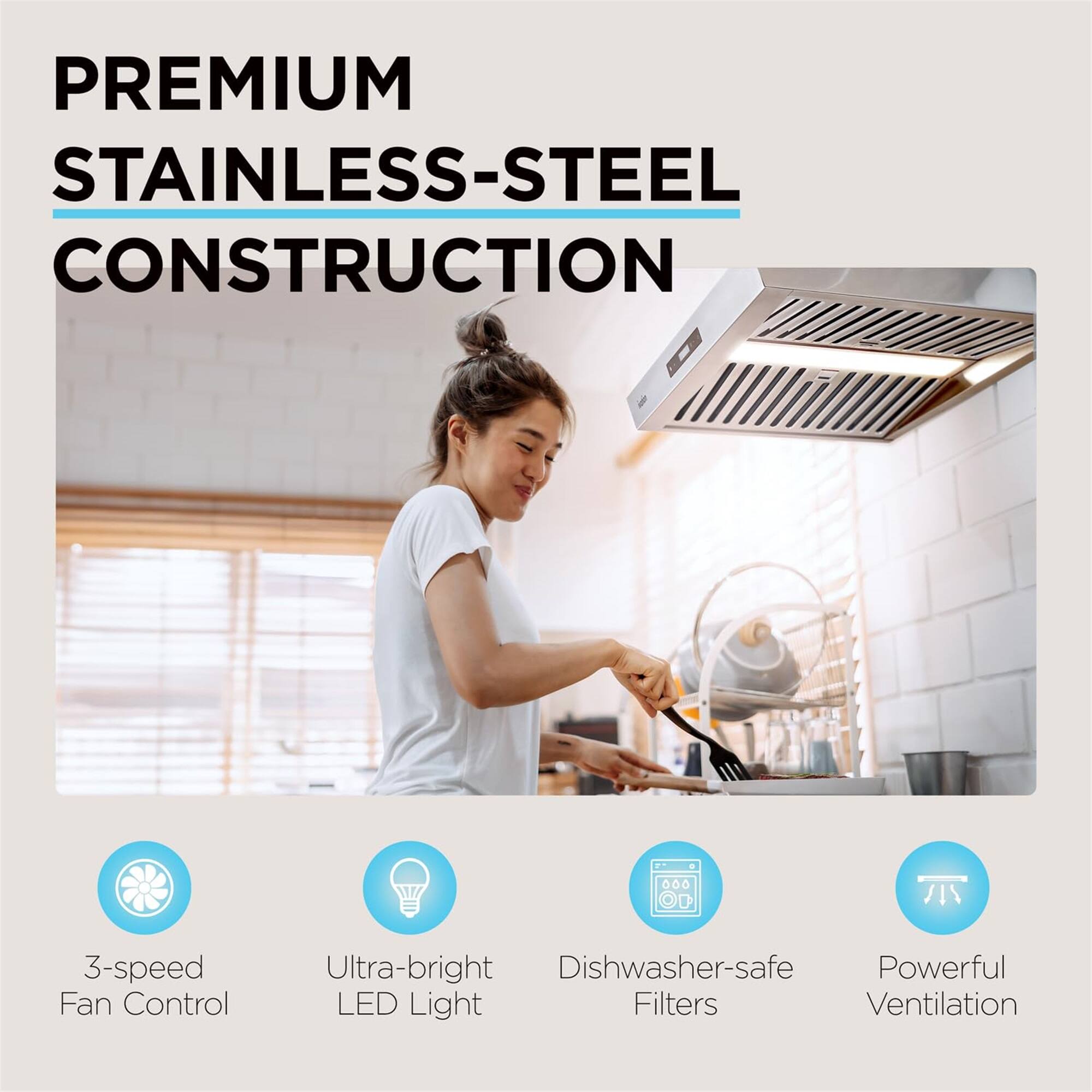 PREMIUM STAINLESS-STEEL CONSTRUCTION
3-speed Fan Control
Ultra-bright LED Light
Dishwasher-safe Filters
Powerful Ventilation