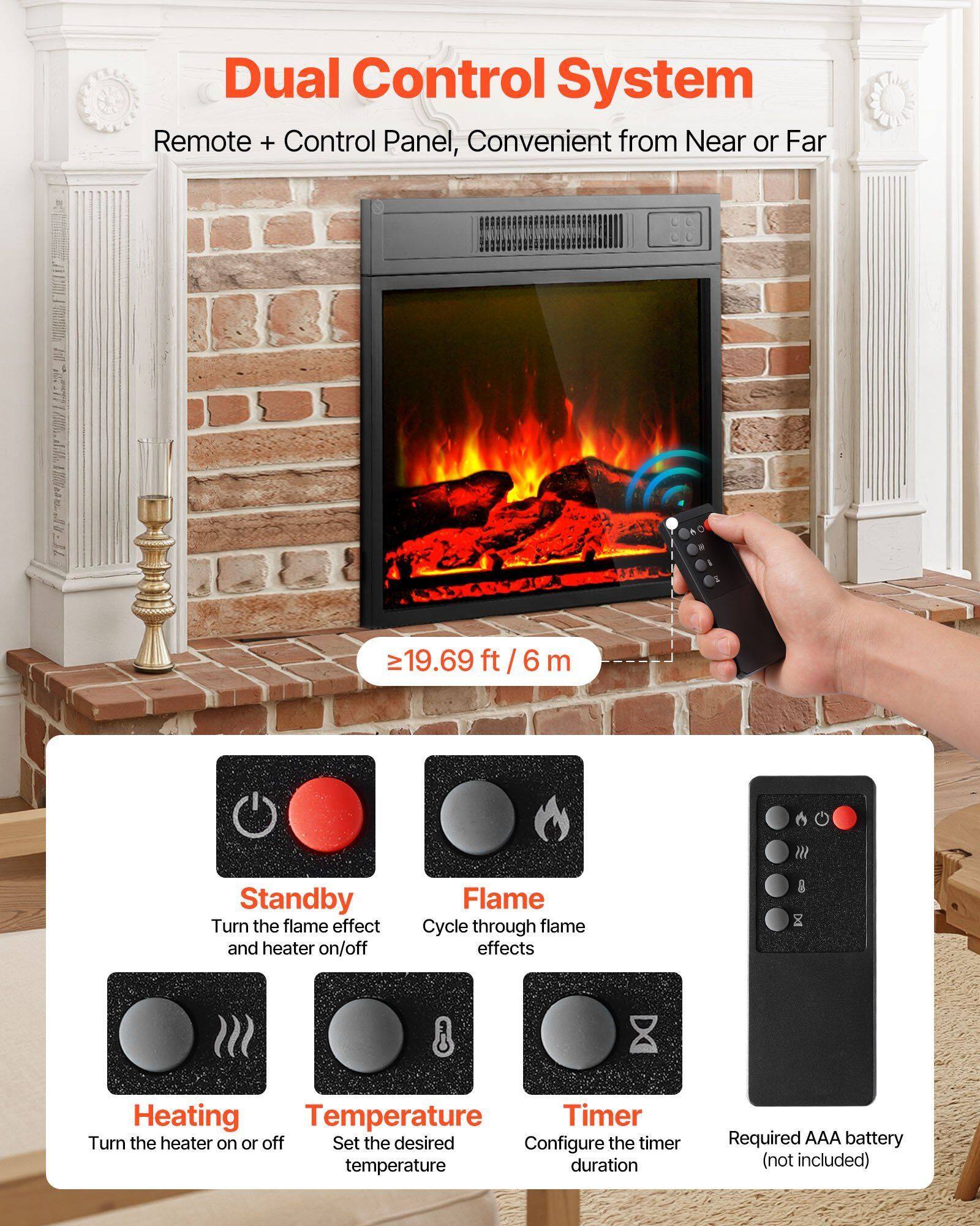 Dual Control System  
Remote + Control Panel, Convenient from Near or Far  

≥19.69 ft / 6 m  

- Standby: Turn the flame effect and heater on/off  
- Flame: Cycle through flame effects  
- Heating: Turn the heater on or off  
- Temperature: Set the desired temperature  
- Timer: Configure the timer duration  
- Required AAA battery (not included)