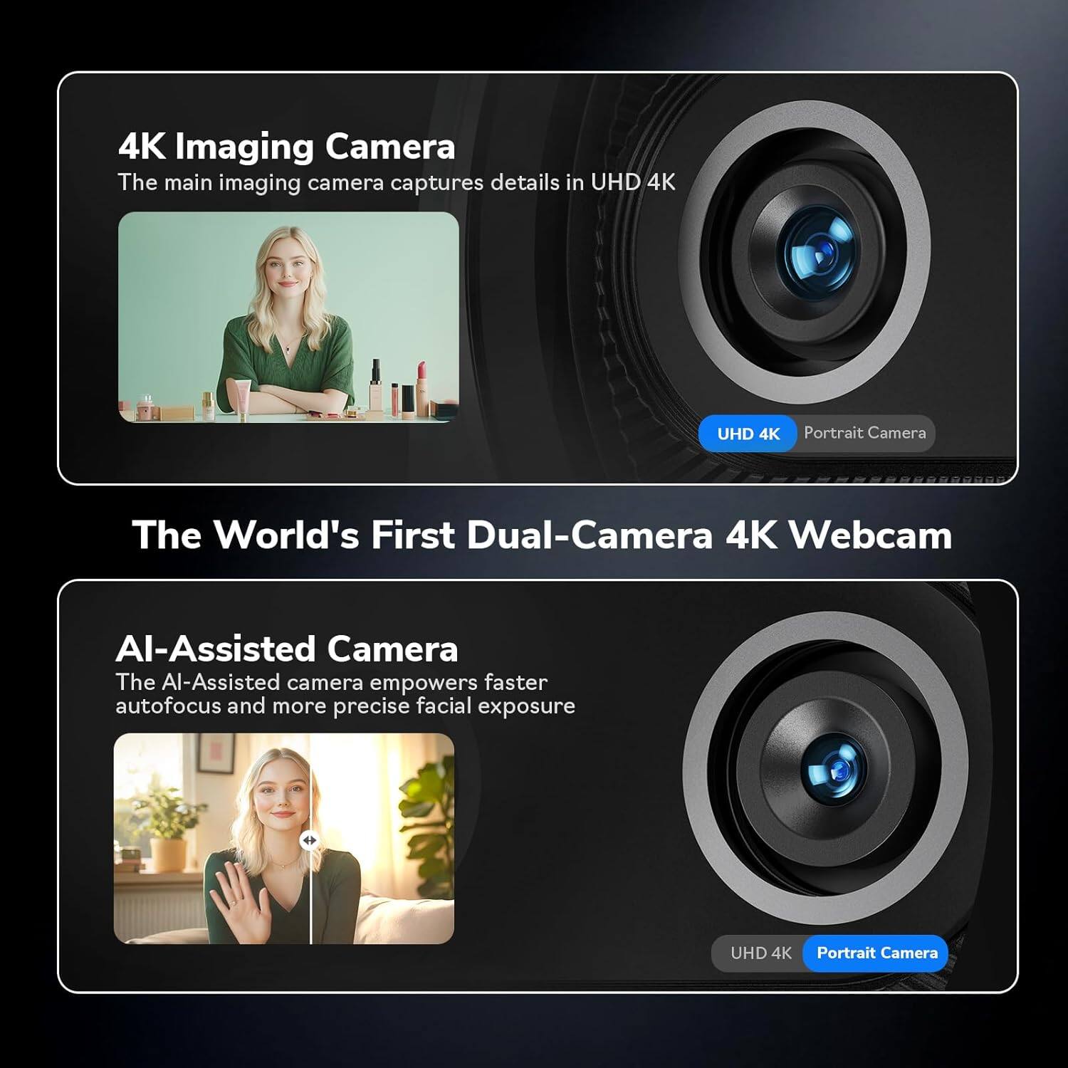 4K Imaging Camera  
The main imaging camera captures details in UHD 4K  

The World's First Dual-Camera 4K Webcam  

AI-Assisted Camera  
The AI-Assisted camera empowers faster autofocus and more precise facial exposure  

UHD 4K Portrait Camera