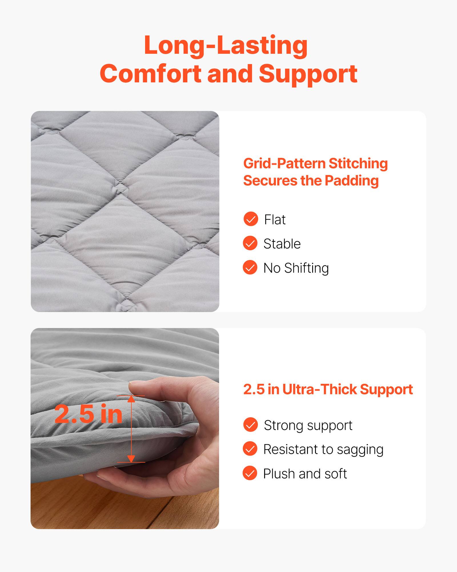 Long-Lasting Comfort and Support

Grid-Pattern Stitching Secures the Padding
- Flat
- Stable
- No Shifting

2.5 in Ultra-Thick Support
- Strong support
- Resistant to sagging
- Plush and soft