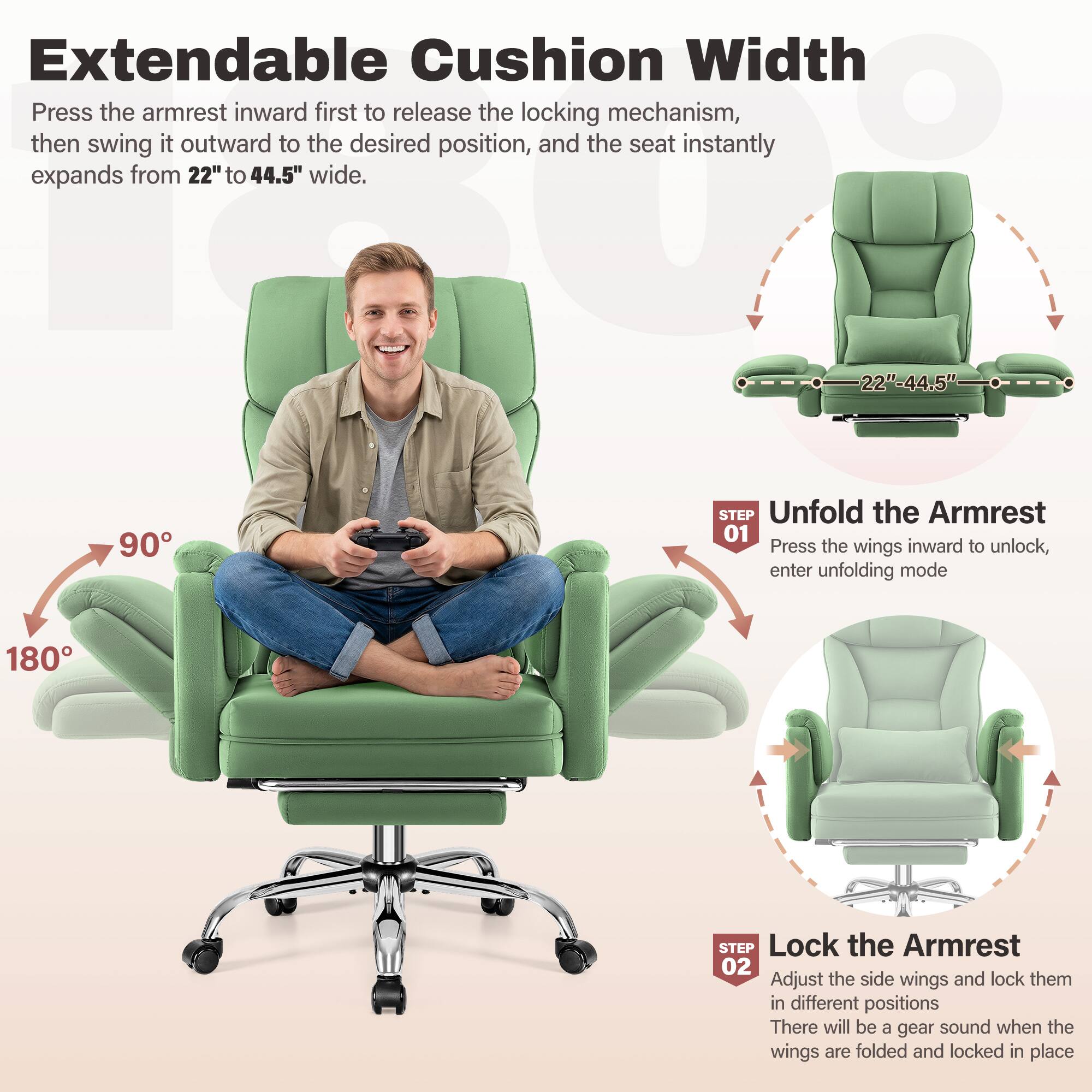 Extendable Cushion Width

Press the armrest inward first to release the locking mechanism, then swing it outward to the desired position, and the seat instantly expands from 22" to 44.5" wide.

**STEP 01 Unfold the Armrest**
- Press the wings inward to unlock, enter unfolding mode

**STEP 02 Lock the Armrest**
- Adjust the side wings and lock them in different positions
- There will be a gear sound when the wings are folded and locked in place