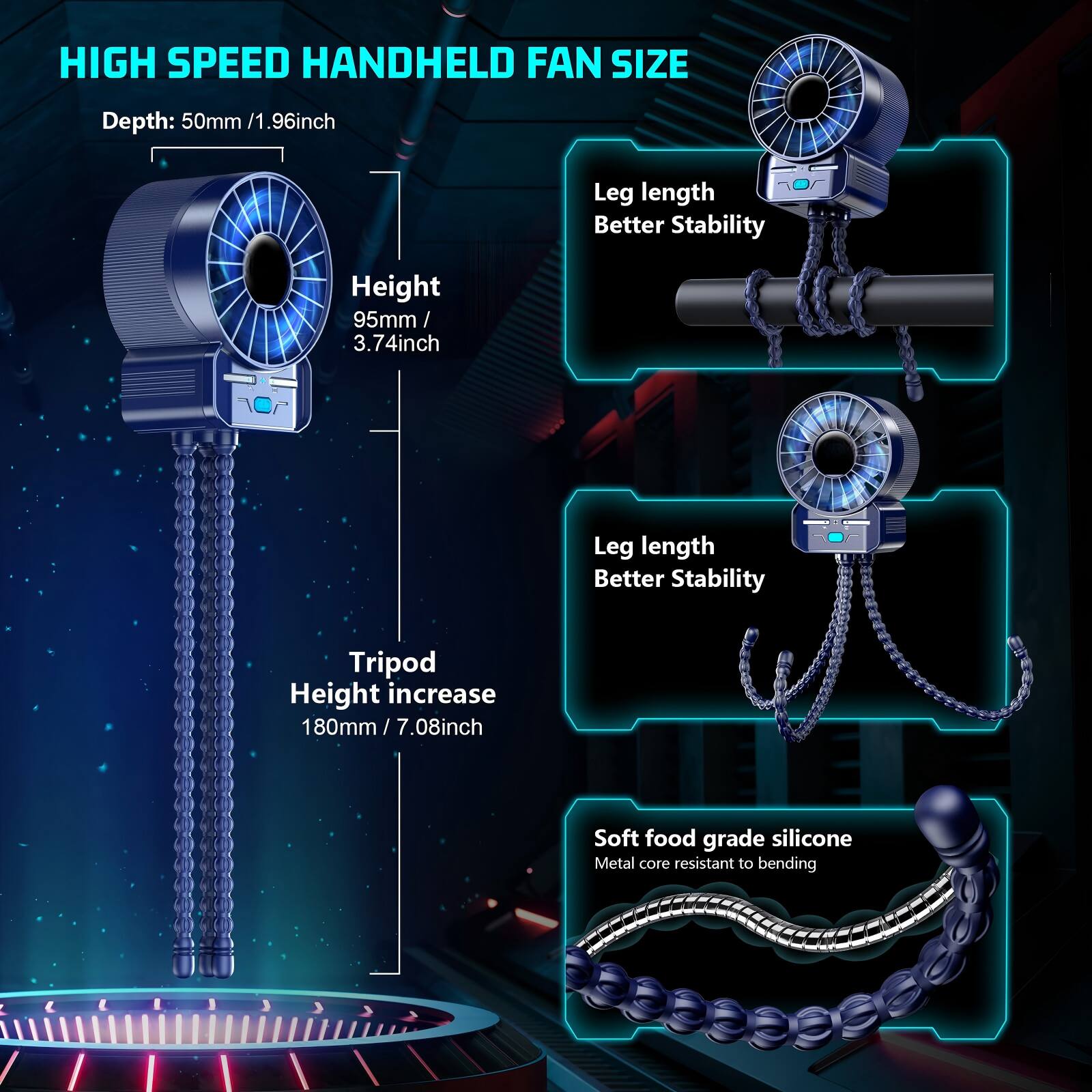 HIGH SPEED HANDHELD FAN SIZE

Depth: 50mm / 1.96inch

Height: 95mm / 3.74inch

Leg length Better Stability

Tripod Height increase 180mm / 7.08inch

Soft food grade silicone Metal core resistant to bending