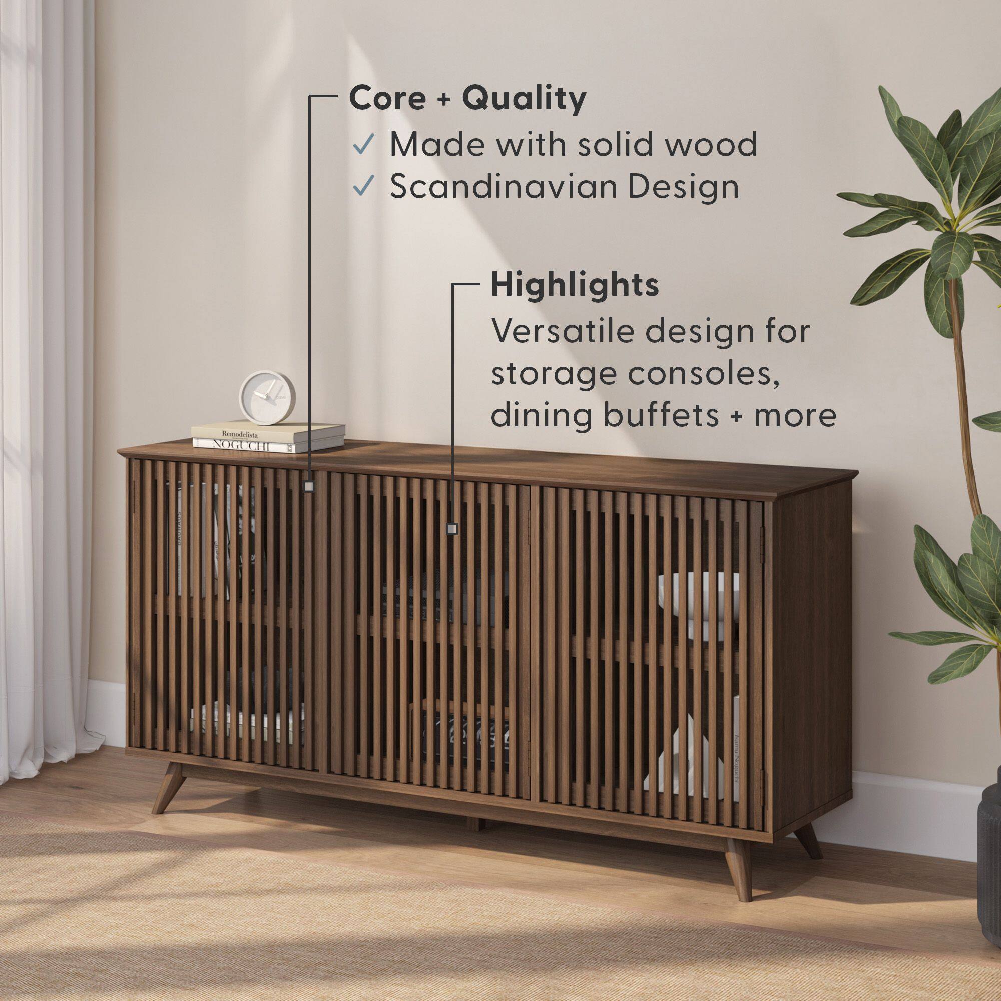 Core + Quality  
- Made with solid wood  
- Scandinavian Design  

Highlights  
- Versatile design for storage consoles, dining buffets + more