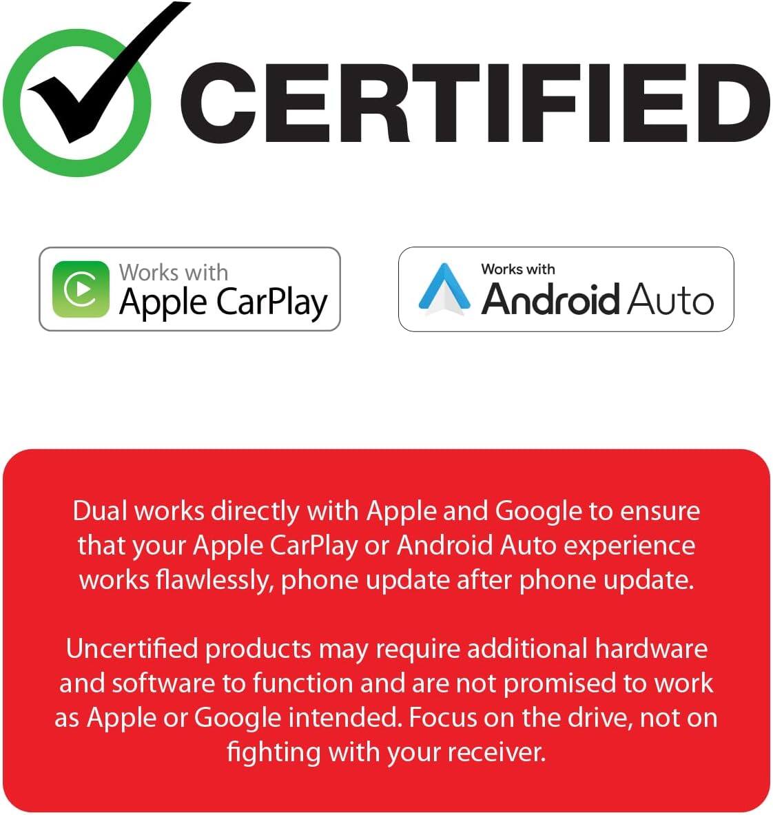 CERTIFIED

Works with Apple CarPlay

Works with Android Auto

Dual works directly with Apple and Google to ensure that your Apple CarPlay or Android Auto experience works flawlessly, phone update after phone update.

Uncertified products may require additional hardware and software to function and are not promised to work as Apple or Google intended. Focus on the drive, not on fighting with your receiver.