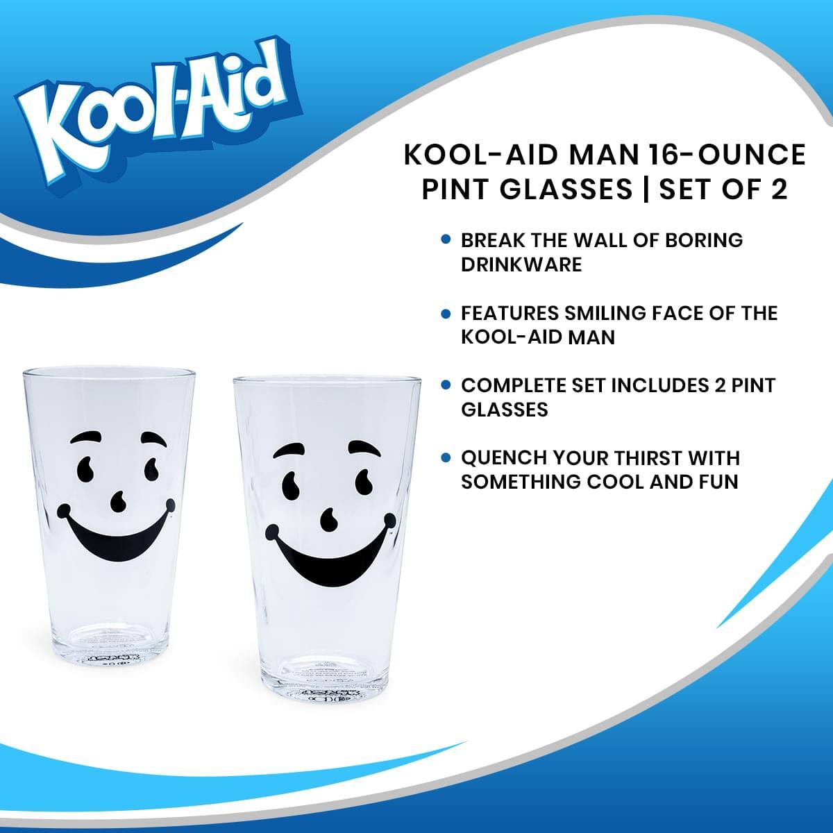 Kool-Aid  
KOOL-AID MAN 16-OUNCE PINT GLASSES | SET OF 2  

- BREAK THE WALL OF BORING DRINKWARE  
- FEATURES SMILING FACE OF THE KOOL-AID MAN  
- COMPLETE SET INCLUDES 2 PINT GLASSES  
- QUENCH YOUR THIRST WITH SOMETHING COOL AND FUN