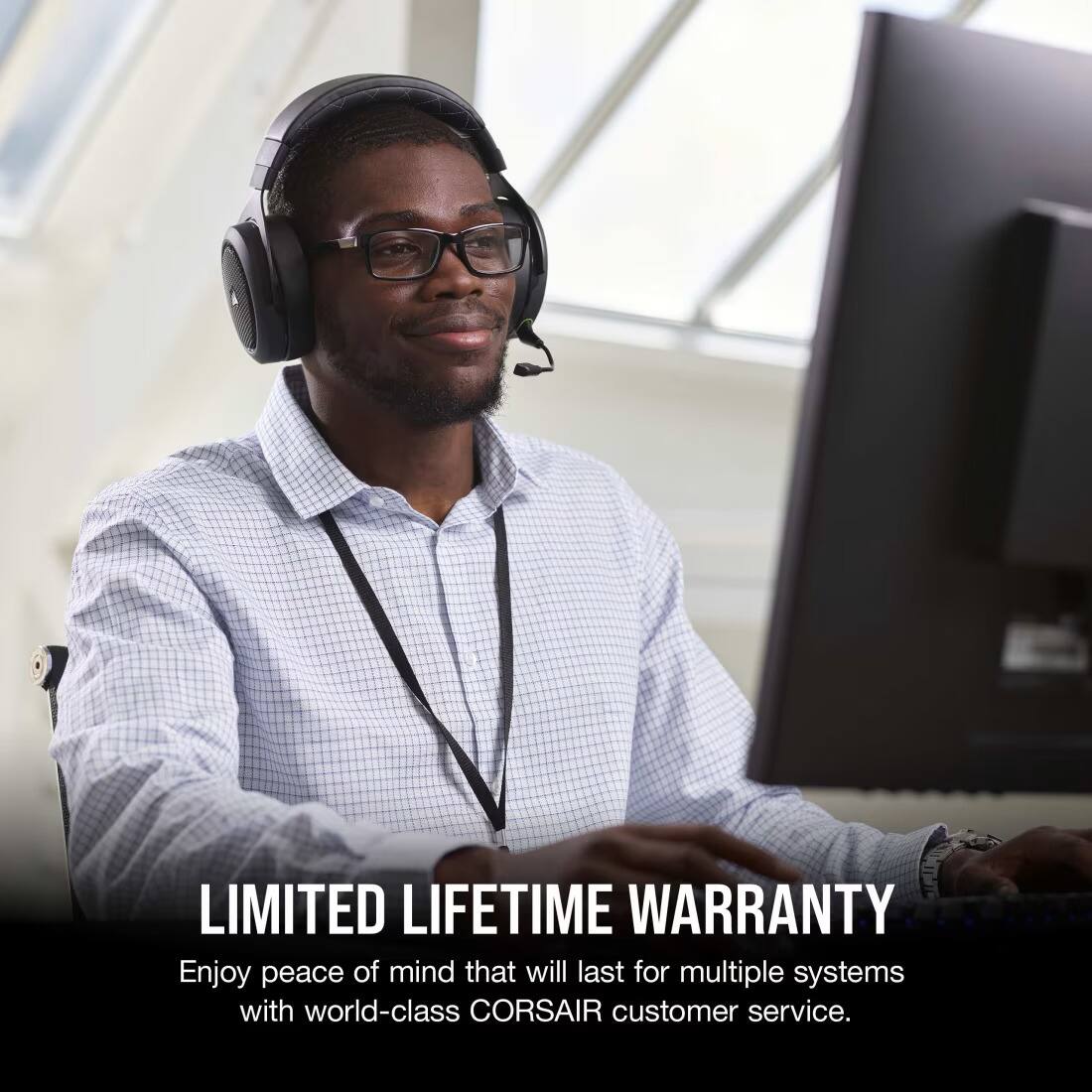 LIMITED LIFETIME WARRANTY  
Enjoy peace of mind that will last for multiple systems with world-class CORSAIR customer service.