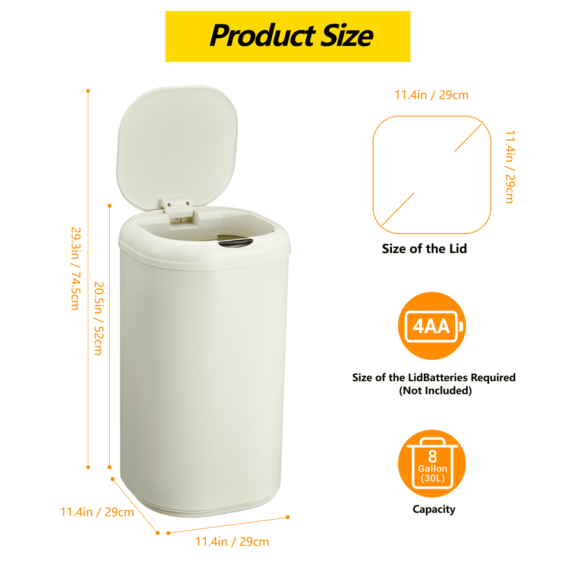Product Size  
29.3in / 29.3in / 74.5cm  
20.5in / 52cm  
11.4in / 29cm  
11.4in / 29cm  

Size of the Lid  
11.4in / 29cm  

Batteries Required (Not Included)  
4AA  

Capacity  
8 Gallon (30L)
