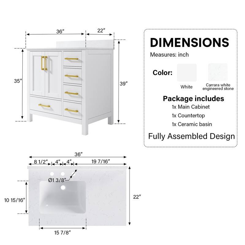 36" x 22" DIMENSIONS  
Measures: inch  
35" x 39"  
Color: Carrara white White stone engineered  
Package includes  
1x Main Cabinet  
1x Countertop  
1x Ceramic basin  
Fully Assembled Design  

4" x 8 1/2"  
4" + 36"  
4" + 19 7/16"  
01 3/8"  
10 15/16"  
22"  
15 7/8"