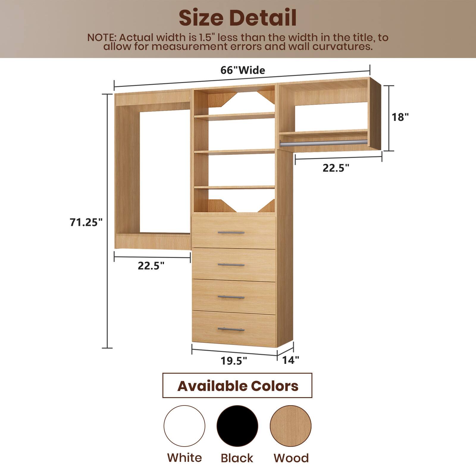 **Size Detail**

NOTE: Actual width is 1.5" less than the width in the title, to allow for measurement errors and wall curvatures.

- **66" Wide**
- **71.25"** (Height)
- **22.5"** (Depth)
- **18"** (Shelf Width)
- **22.5"** (Shelf Depth)
- **19.5"** (Cabinet Width)
- **14"** (Cabinet Depth)

**Available Colors**

- White
- Black
- Wood