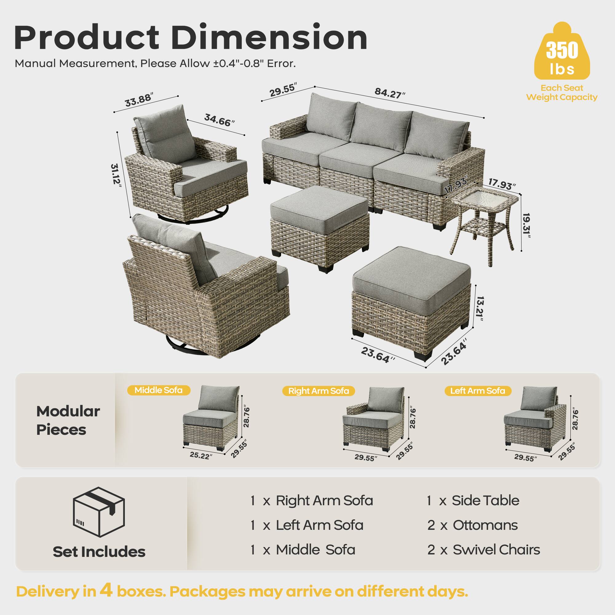 Product Dimension  
Manual Measurement, Please Allow ±0.4"-0.8" Error.  

- 31.12"  
- 34.66"  
- 33.88"  
- 84.27"  
- 29.55"  
- 17.93"  
- 19.31"  
- 23.64"  
- 13.21"  
- 23.64"  
- 23.64"  

Each Seat Weight Capacity: 350 lbs  

Modular Pieces:  
- Middle Sofa: 25.22" x 28.76" x 55"  
- Right Arm Sofa: 29.55" x 28.76" x 55"  
- Left Arm Sofa: 29.55" x 28.76" x 55"  

Set Includes:  
- 1 x Right Arm Sofa  
- 1 x Left Arm Sofa  
- 1 x Middle Sofa  
- 1 x Side Table  
- 2 x Ottomans  
- 