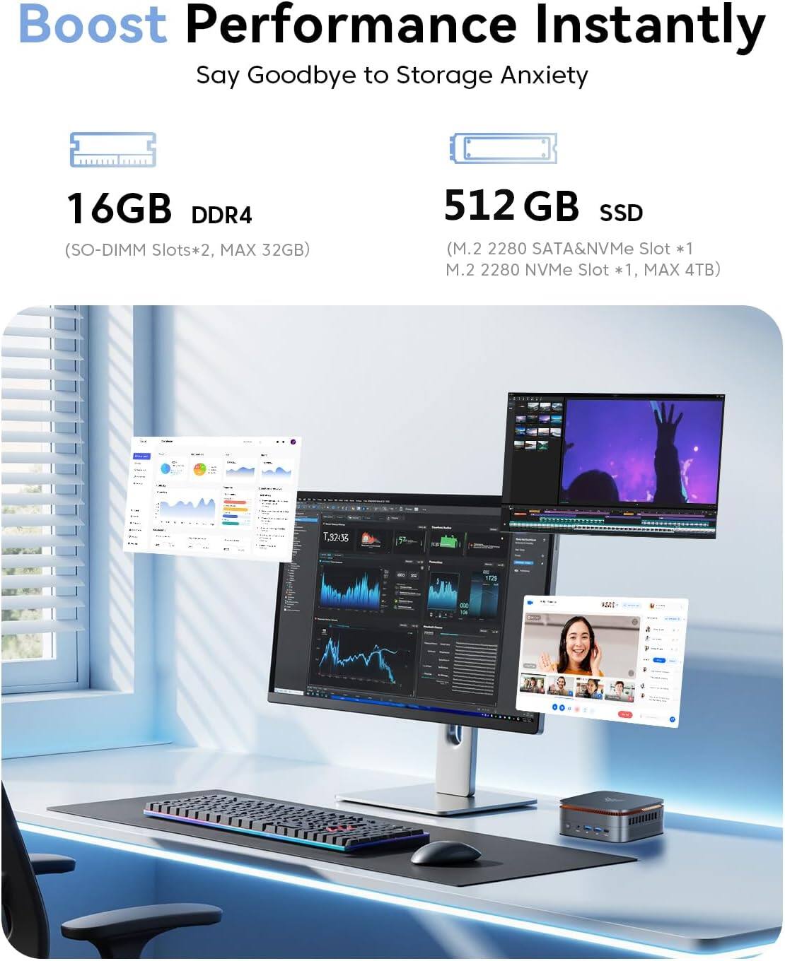 Boost Performance Instantly  
Say Goodbye to Storage Anxiety  

16GB DDR4  
(SO-DIMM Slots*2, MAX 32GB)  

512 GB SSD  
(M.2 2280 SATA&NVMe Slot *1, M.2 2280 NVMe Slot *1, MAX 4TB)
