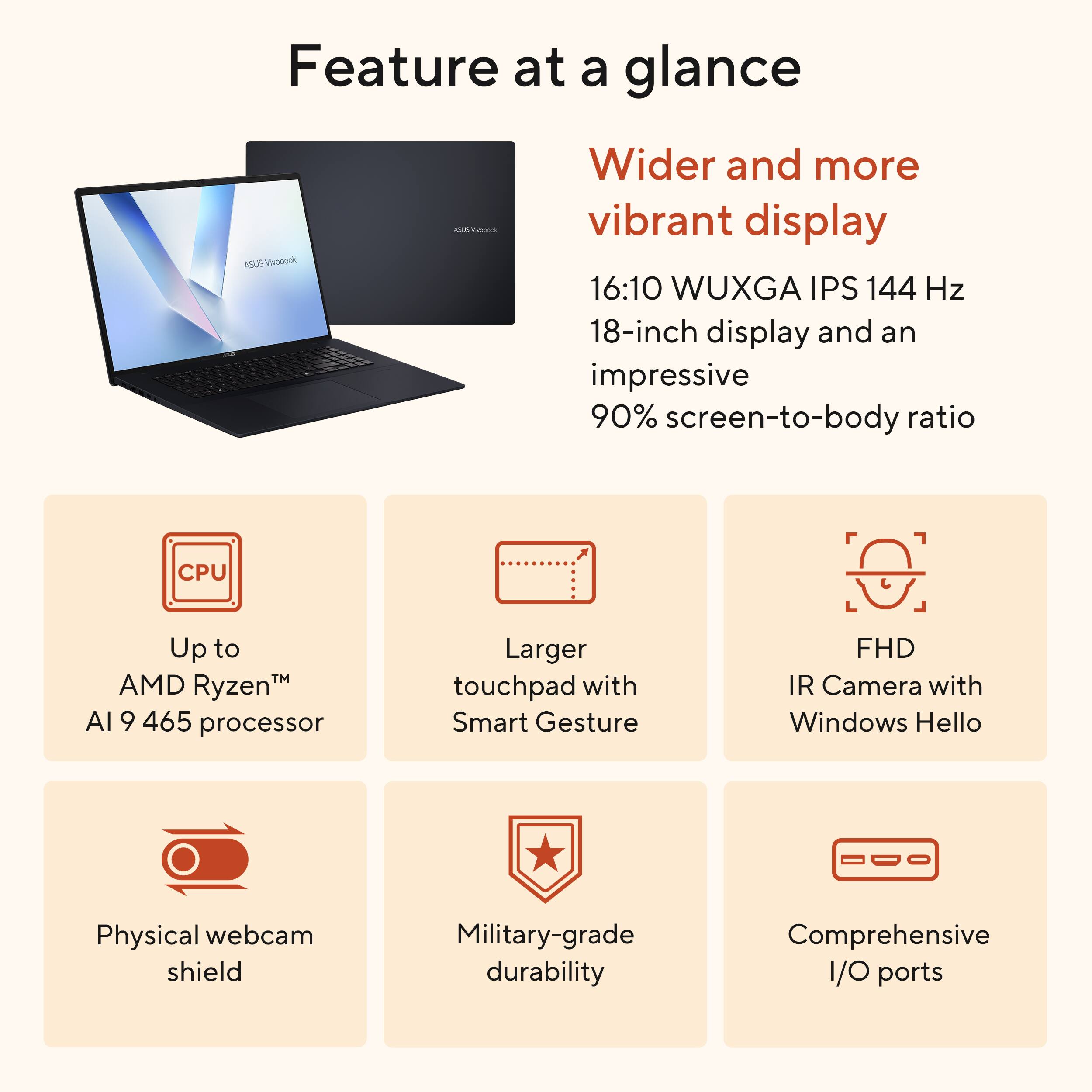 Feature at a glance

- Wider and more vibrant display
  - 16:10 WUXGA IPS 144 Hz
  - 18-inch display and an impressive 90% screen-to-body ratio

- Up to AMD Ryzen™ AI 9 465 processor

- Larger touchpad with Smart Gesture

- FHD IR Camera with Windows Hello

- Physical webcam shield

- Military-grade durability

- Comprehensive I/O ports