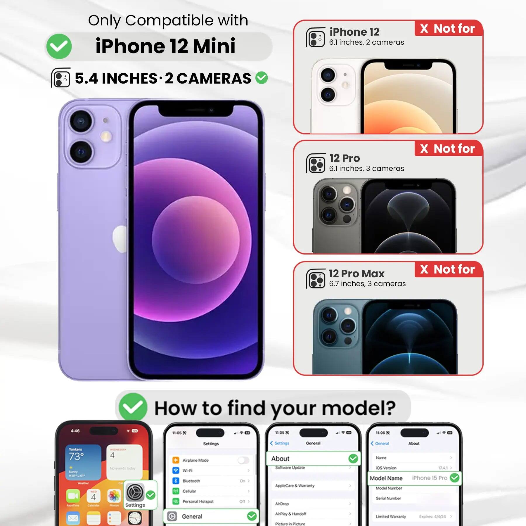 Only Compatible with iPhone 12 Mini

5.4 INCHES • 2 CAMERAS

iPhone 12
6.1 inches, 2 cameras
X Not for

12 Pro
6.1 inches, 3 cameras
X Not for

12 Pro Max
6.7 inches, 3 cameras
X Not for

How to find your model?

Settings
Airplane Mode
Wi-Fi
Bluetooth
Cellular
Personal Hotspot
General
On
Off

Settings
General
About
Software Update
AppleCare & Warranty
AirDrop
NoMal & Handoff
Picture in Picture

General
About
Name
iOS Version
Model Name
iPhone 15 Pro
Model Number
Serial Number
Limited Warranty Expires: 4/4/24
