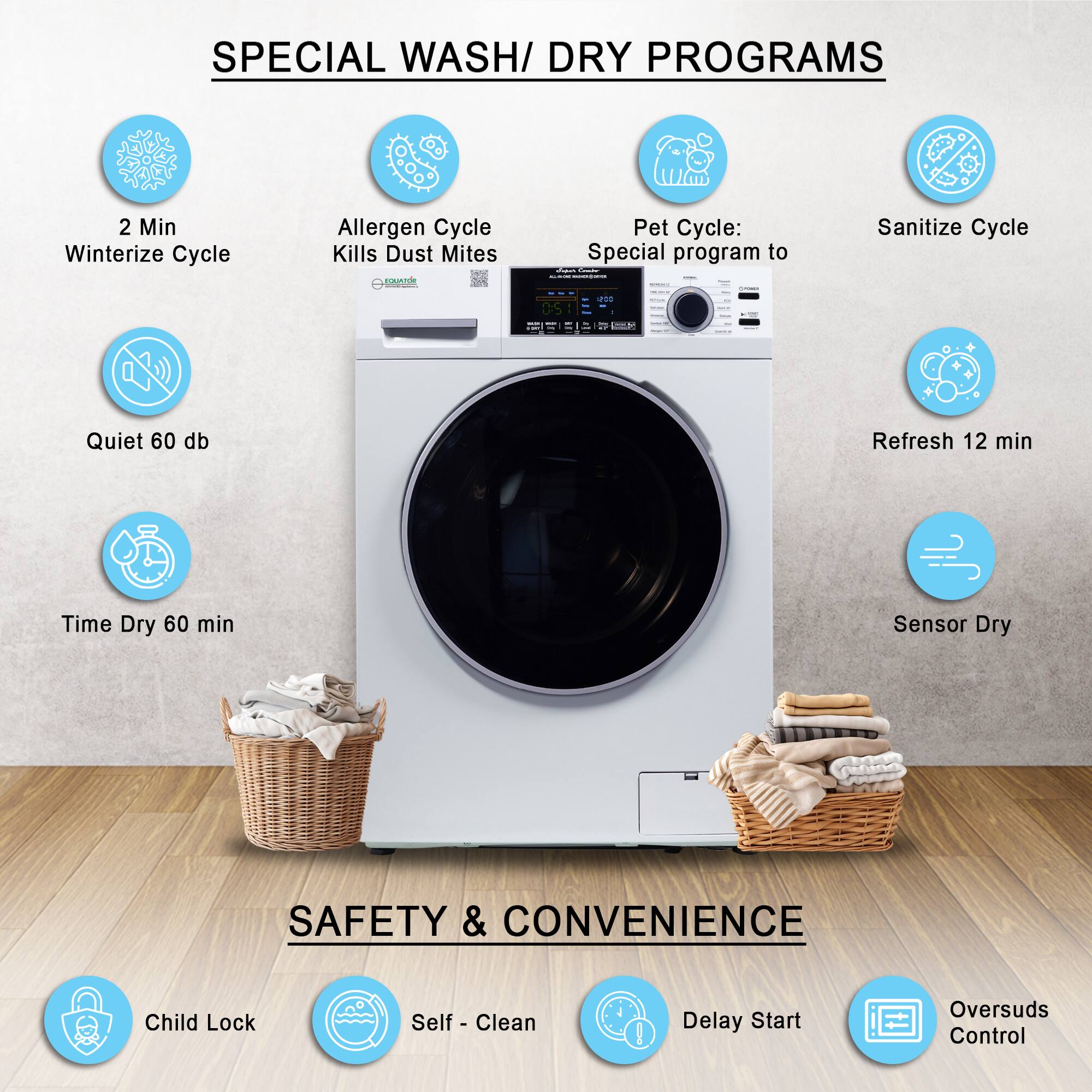 SPECIAL WASH/DRY PROGRAMS

- 2 Min Winterize Cycle
- Allergen Cycle Kills Dust Mites
- Pet Cycle: Special program to
- Sanitize Cycle
- Quiet 60 db
- Refresh 12 min
- Time Dry 60 min
- Sensor Dry

SAFETY & CONVENIENCE

- Child Lock
- Self-Clean
- Delay Start
- Oversuds Control