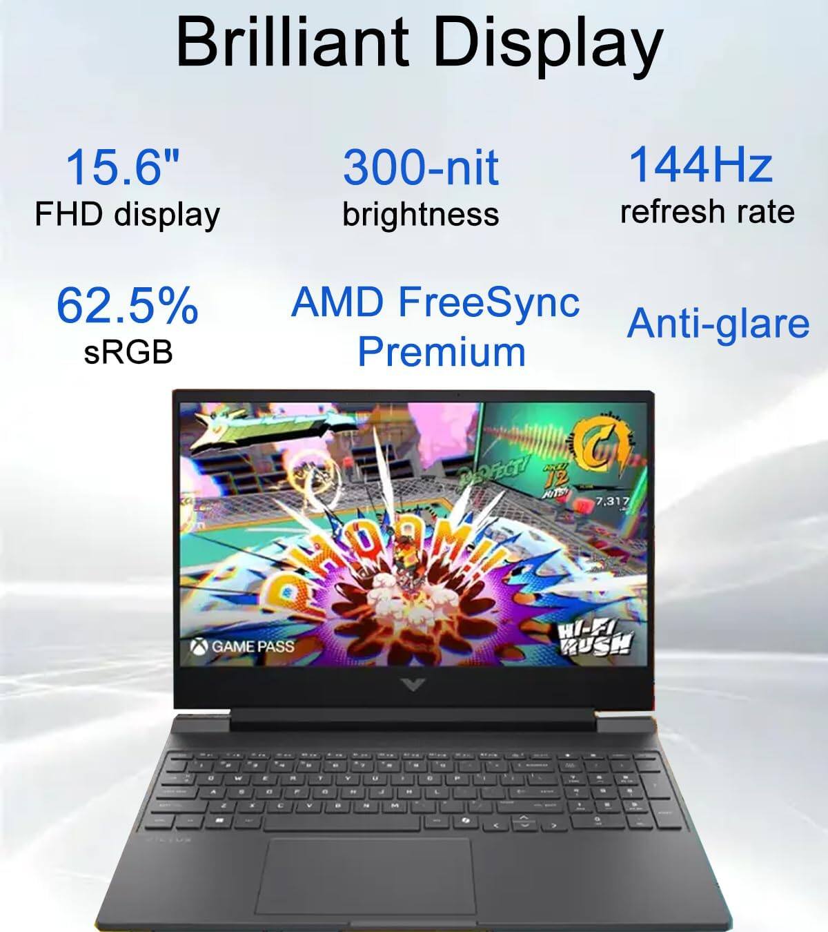Brilliant Display

15.6" FHD display  
300-nit brightness  
144Hz refresh rate  
62.5% sRGB  
AMD FreeSync Premium  
Anti-glare  

GAME PASS  
HI-FI RUSH