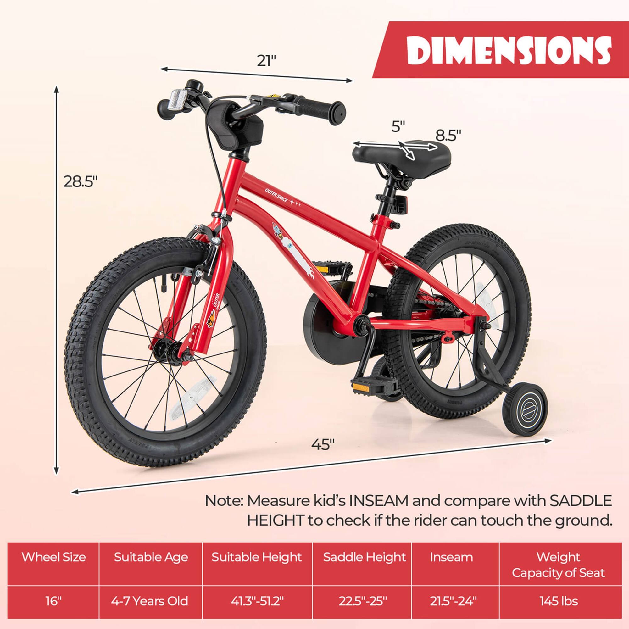 **DIMENSIONS**

- 21"
- 5"
- 8.5"
- 28.5"
- 45"

**Note:** Measure kid's INSEAM and compare with SADDLE HEIGHT to check if the rider can touch the ground.

**Wheel Size** | **Suitable Age** | **Suitable Height** | **Saddle Height** | **Inseam** | **Weight Capacity of Seat**
--- | --- | --- | --- | --- | ---
16" | 4-7 Years Old | 41.3"-51.2" | 22.5"-25" | 21.5"-24" | 145 lbs