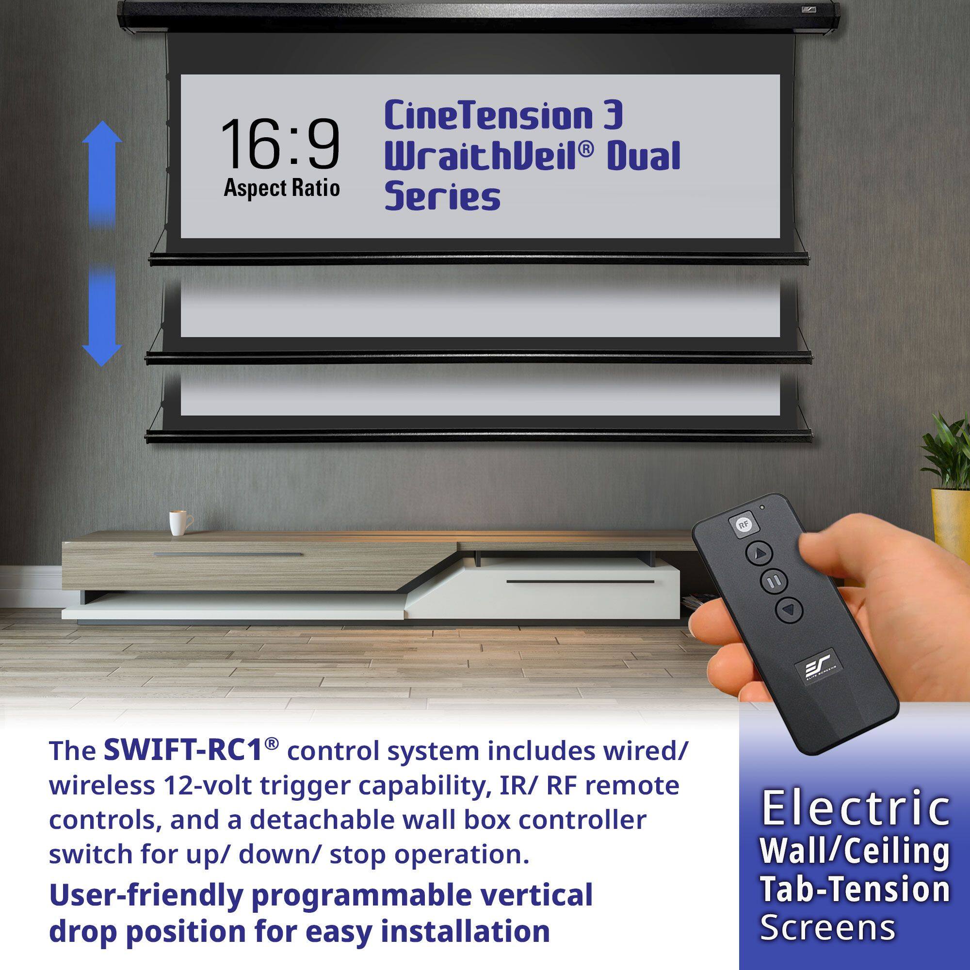 CineTension 3  
16:9 Aspect Ratio  
WraithVeil® Dual  
Series  

The SWIFT-RC1® control system includes wired/wireless 12-volt trigger capability, IR/RF remote controls, and a detachable wall box controller. Electric switch for up/down/stop operation. User-friendly programmable vertical drop position for easy installation.  

Electric Wall/Ceiling Tab-Tension Screens