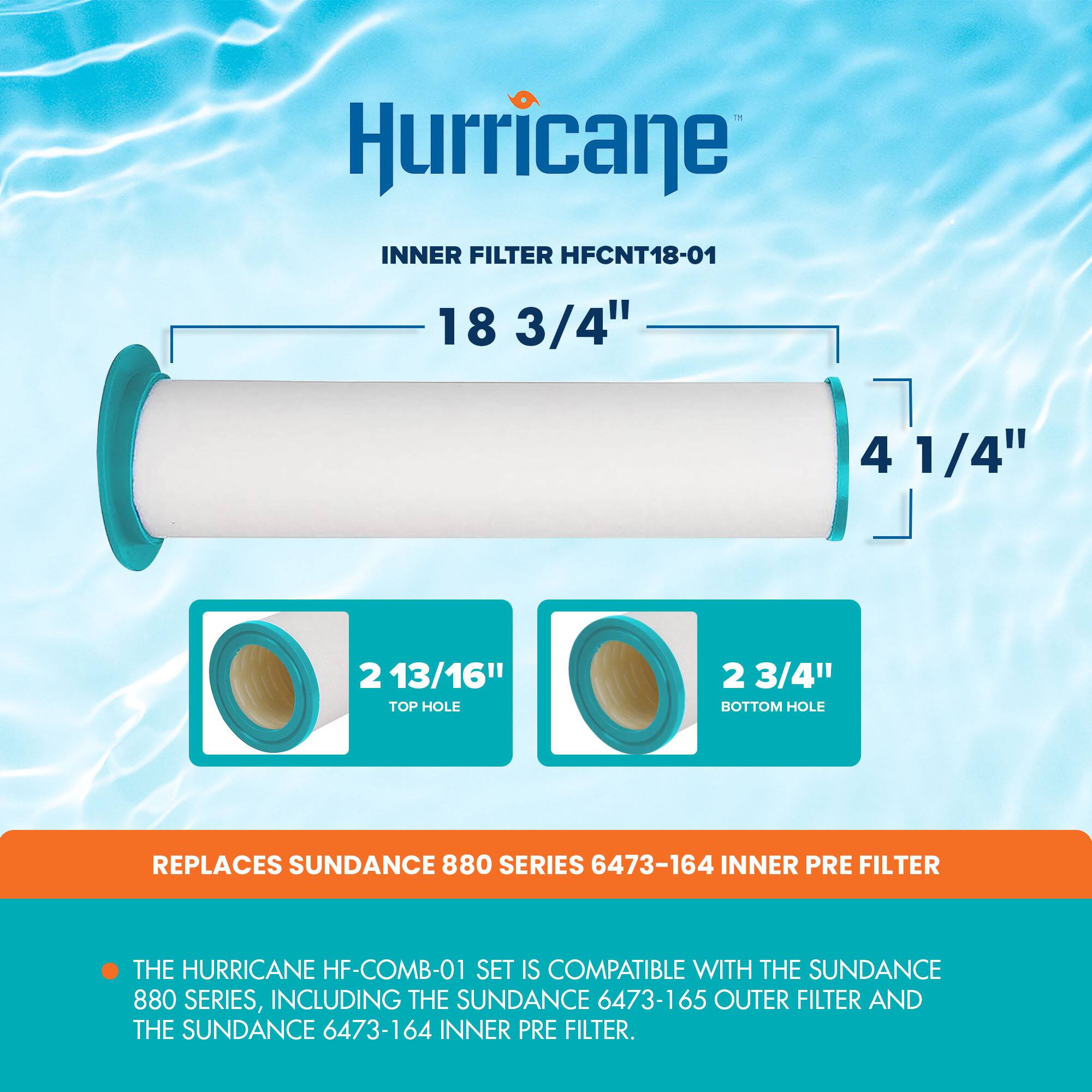 Hurricane INNER FILTER HFCNT18-01  
18 3/4" x 4 1/4"  
2 13/16" TOP HOLE  
2 3/4" BOTTOM HOLE  
REPLACES SUNDANCE 880 SERIES 6473-164 INNER PRE FILTER  
THE HURRICANE HF-COMB-01 SET IS COMPATIBLE WITH THE SUNDANCE 880 SERIES, INCLUDING THE SUNDANCE 6473-165 OUTER FILTER AND THE SUNDANCE 6473-164 INNER PRE FILTER.