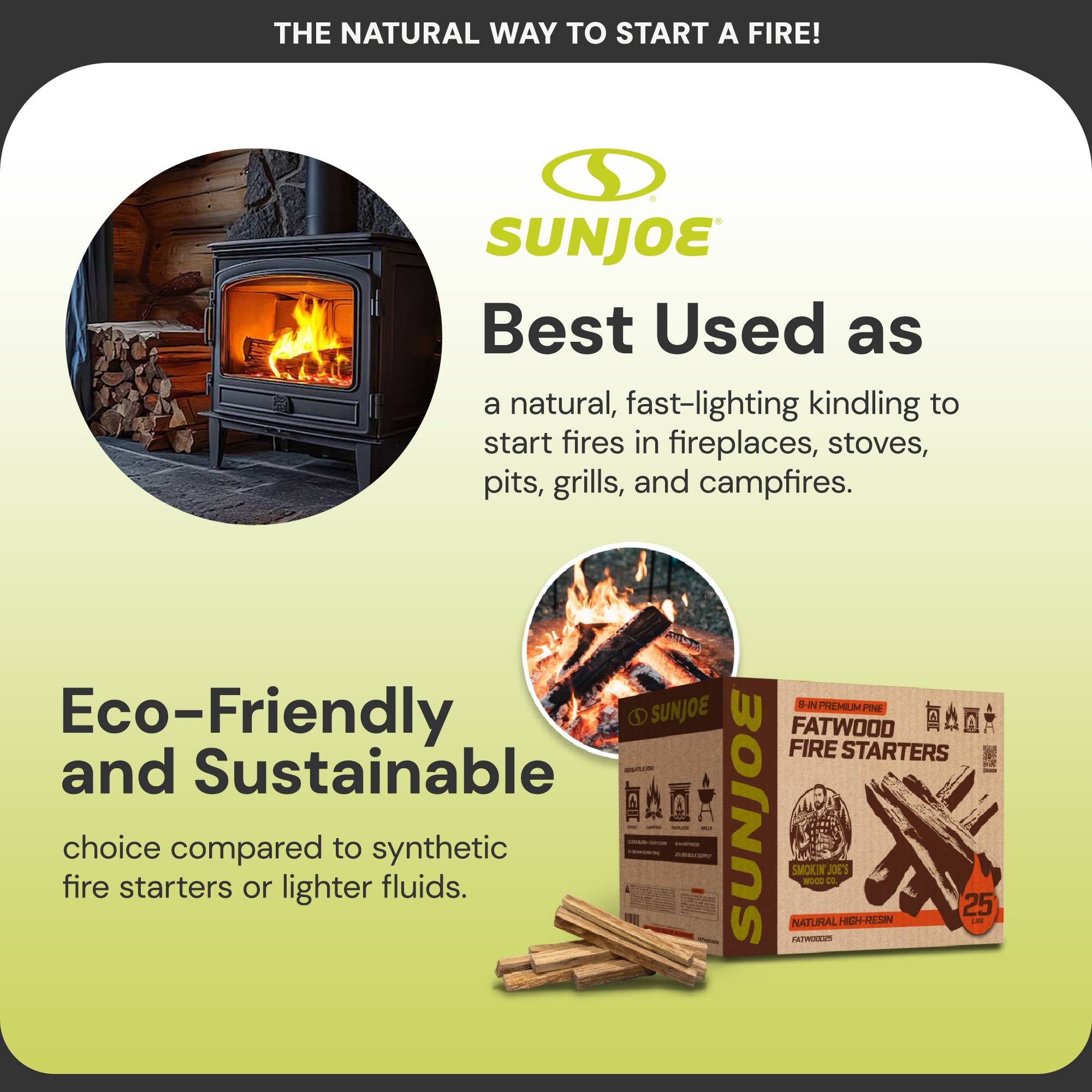 THE NATURAL WAY TO START A FIRE!

SUNJOE

Best Used as  
a natural, fast-lighting kindling to start fires in fireplaces, stoves, pits, grills, and campfires.

Eco-Friendly and Sustainable  
choice compared to synthetic fire starters or lighter fluids.

B-IN PREMIUM PINE FATWOOD FIRE STARTERS  
NATURAL HIGH-RESIN FATWOODS  
25