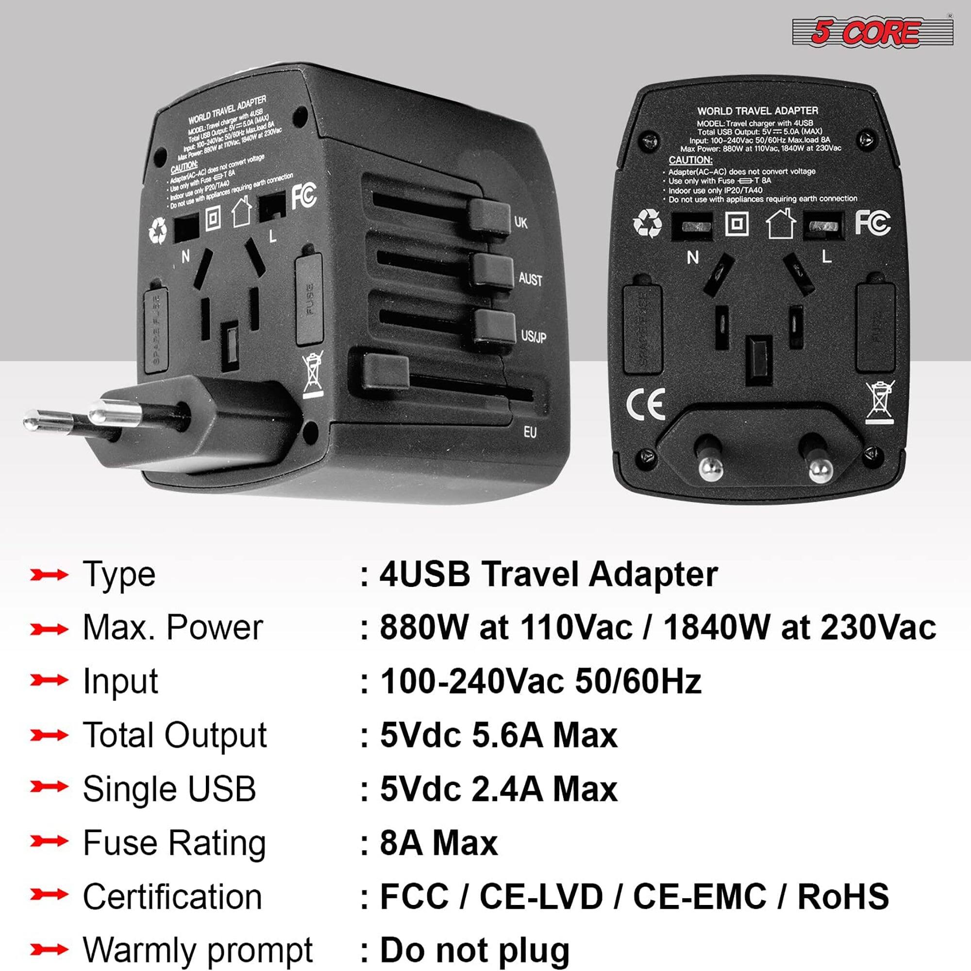 Here is the corrected and grouped text:

**Product Description:**
- **Type:** 4 USB Travel Adapter
- **Max. Power:** 880W at 110Vac / 1840W at 230Vac
- **Input:** 100-240Vac 50/60Hz
- **Total Output:** 5Vdc 5.6A Max
- **Single USB:** 5Vdc 2.4A Max
- **Fuse Rating:** 8A Max
- **Certification:** FCC / CE-LVD / CE-EMC / RoHS
- **Warmly Prompt:** Do not plug in appliances requiring earth connection

**Features:**
- **Input Voltage:** 100-240V
- **Output Voltage:** 5Vdc
- **Max. Current:** 5.6A (Total), 2.4A (Single USB)
- **Fuse Rating:** 8A
- **Certifications:** FCC, CE-LVD, CE-EMC, RoHS

**Caution:**
- This adapter does not convert voltage.
- Use only with appliances requiring earth connection.

**Model:** Travel Adapter
- **Model Number:** Not specified
- **Input:** 100-240V
- **Output:** 5Vdc 5.6A Max
- **Single USB Output:** 5Vdc 2.4A Max
- **Fuse Rating:** 8A Max
- **Certifications:** FCC, CE-LVD, CE-EMC, RoHS

**Note:** The adapter is suitable for indoor use only.