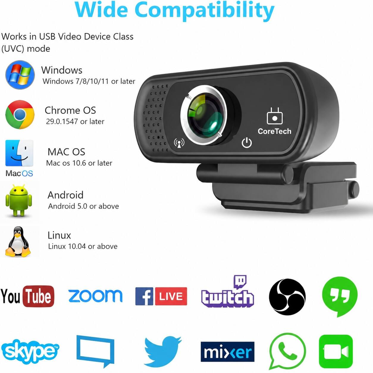 Wide Compatibility  
Works in USB Video Device Class (UVC) mode  
Windows  
Windows 7/8/10/11 or later  
Chrome OS  
29.0.1547 or later  
CoreTech  
MacOS  
Mac OS 10.6 or later  
Android  
Android 5.0 or above  
Linux  
Linux 10.04 or above  
YouTube  
Zoom  
Facebook LIVE  
Twitch  
Skype  
Mixer