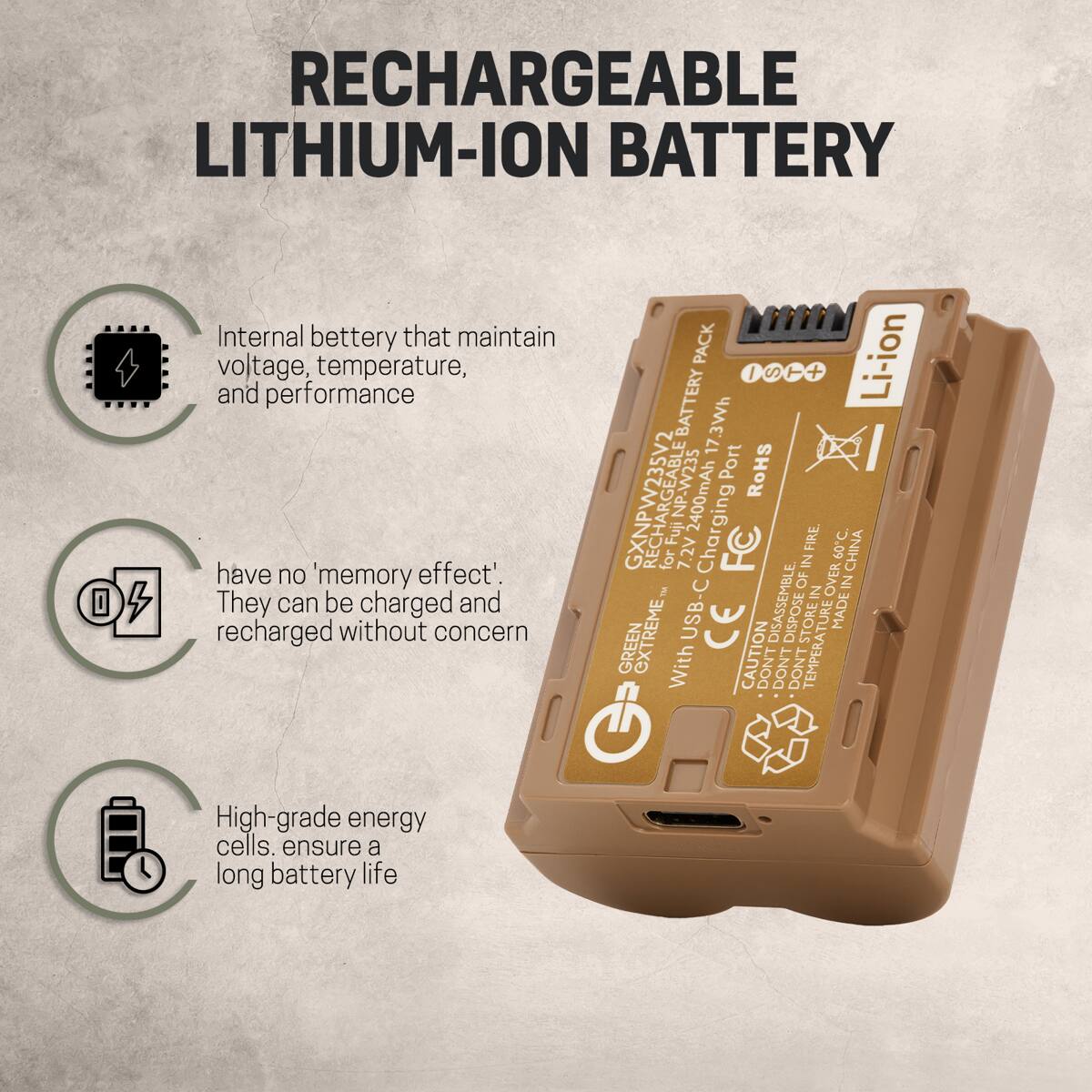 RECHARGEABLE LITHIUM-ION BATTERY

Internal battery that maintain voltage, temperature, and performance

have no 'memory effect'. They can be charged and recharged without concern

High-grade energy cells ensure a long battery life

GXNPW235V2 Fuji NP-W235
17.3Wh Li-ion
2400mAh
Charging Port
USB-C
ROHS
GREEN EXTREME
MADE IN CHINA
CAUTION
DON'T DISASSEMBLE
DON'T STORE IN TEMPERA