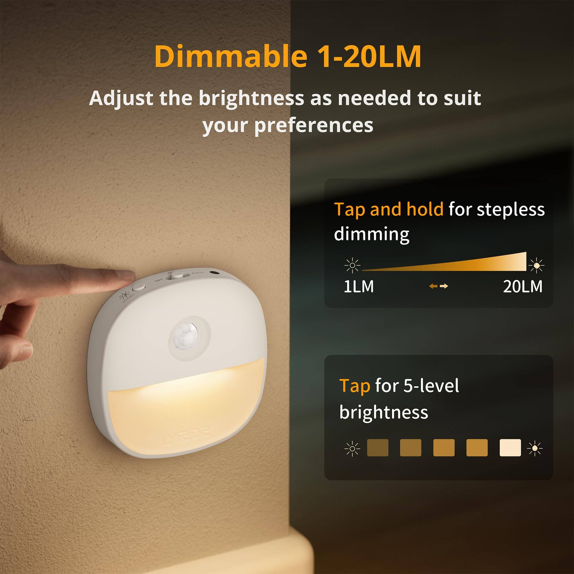 Dimmable 1-20LM

Adjust the brightness as needed to suit your preferences

Tap and hold for stepless dimming
1LM 20LM

Tap for 5-level brightness
