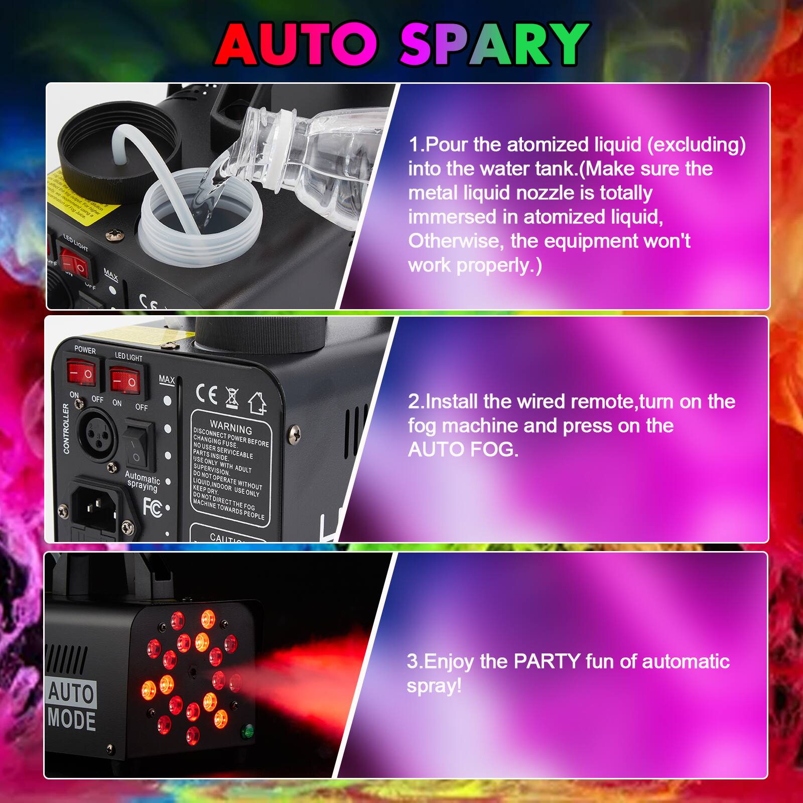 AUTO SPARY

1. Pour the atomized liquid (excluding) into the water tank. (Make sure the metal liquid nozzle is totally immersed in atomized liquid, Otherwise, the equipment won't work properly.)

2. Install the wired remote, turn on the fog machine and press on the AUTO FOG.

3. Enjoy the PARTY fun of automatic spray!