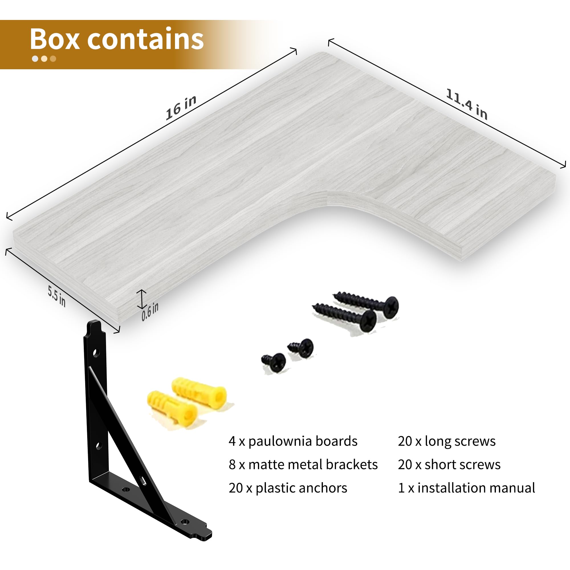 Box contains

- 4 x paulownia boards
- 8 x matte metal brackets
- 20 x plastic anchors
- 20 x long screws
- 20 x short screws
- 1 x installation manual

Dimensions:
- 16 in
- 11.4 in
- 5.5 in
- 0.6 in
