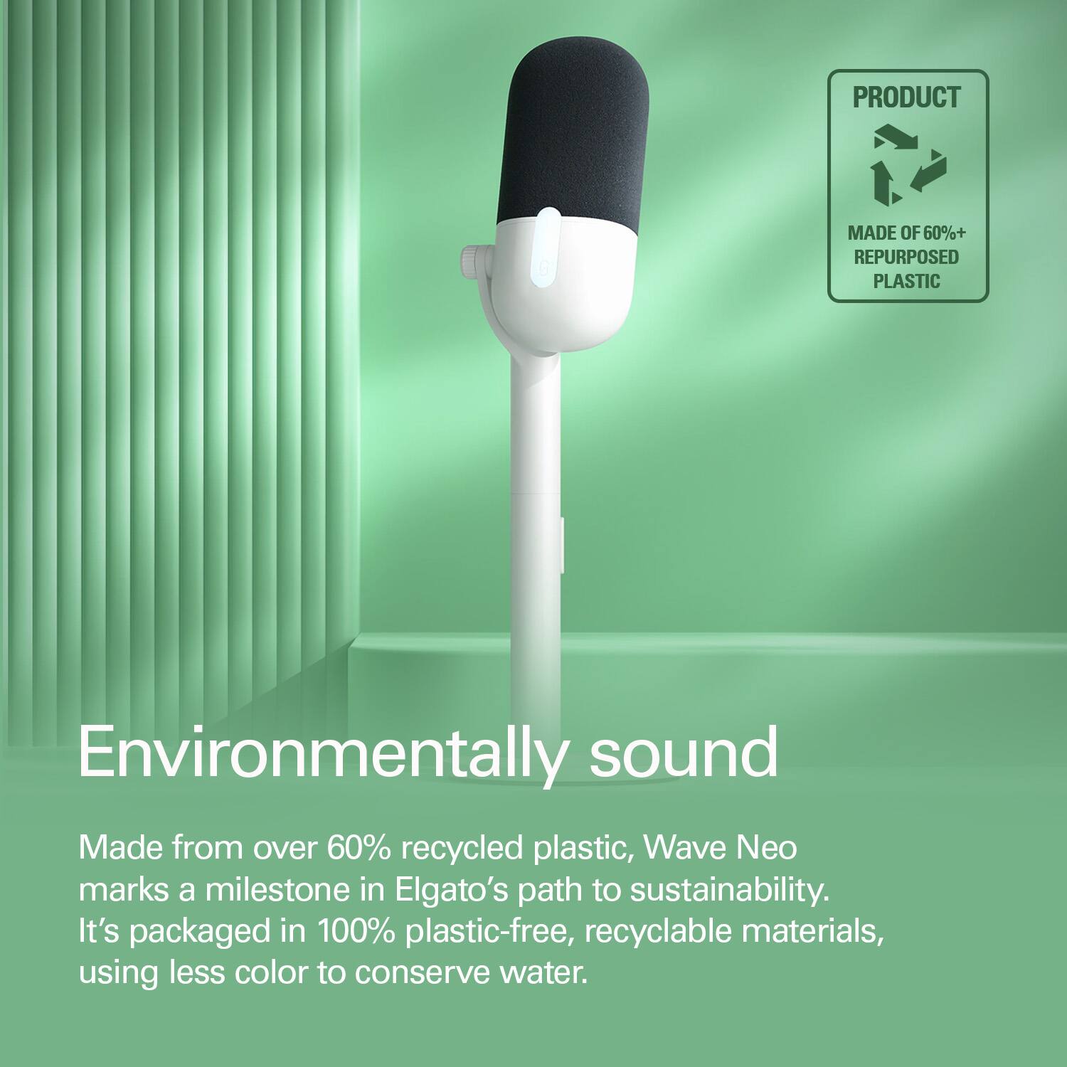PRODUCT MADE OF 60%+ REPURPOSED PLASTIC

Environmentally sound

Made from over 60% recycled plastic, Wave Neo marks a milestone in Elgato's path to sustainability. It's packaged in 100% plastic-free, recyclable materials, using less color to conserve water.