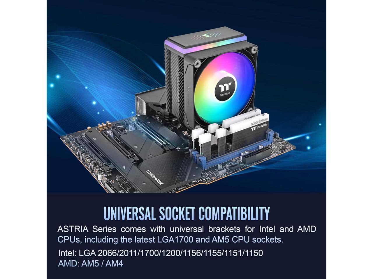 7" termatake SOUGHRAMB 7 Dematde

MAAWK UNIVERSAL SOCKET COMPATIBILITY

ASTRIA Series comes with universal brackets for Intel and AMD CPUs, including the latest LGA1700 and AM5 CPU sockets.

Intel: LGA 2066/2011/1700/1200/1156/1155/1151/1150

AMD: AM5 / AM4