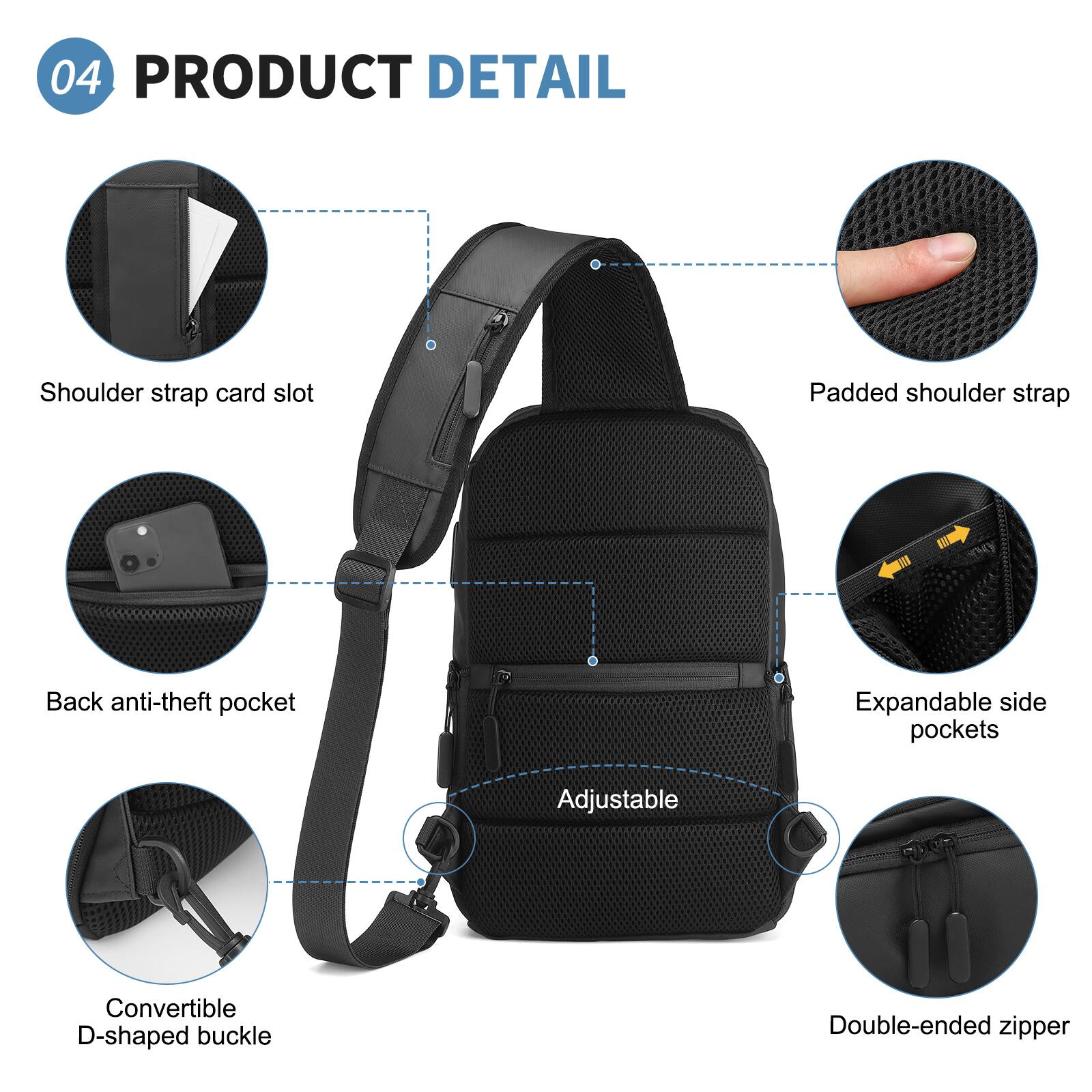 04 PRODUCT DETAIL

- Shoulder strap card slot
- Padded shoulder strap
- Back anti-theft pocket
- Expandable side pockets
- Adjustable
- Convertible D-shaped buckle
- Double-ended zipper