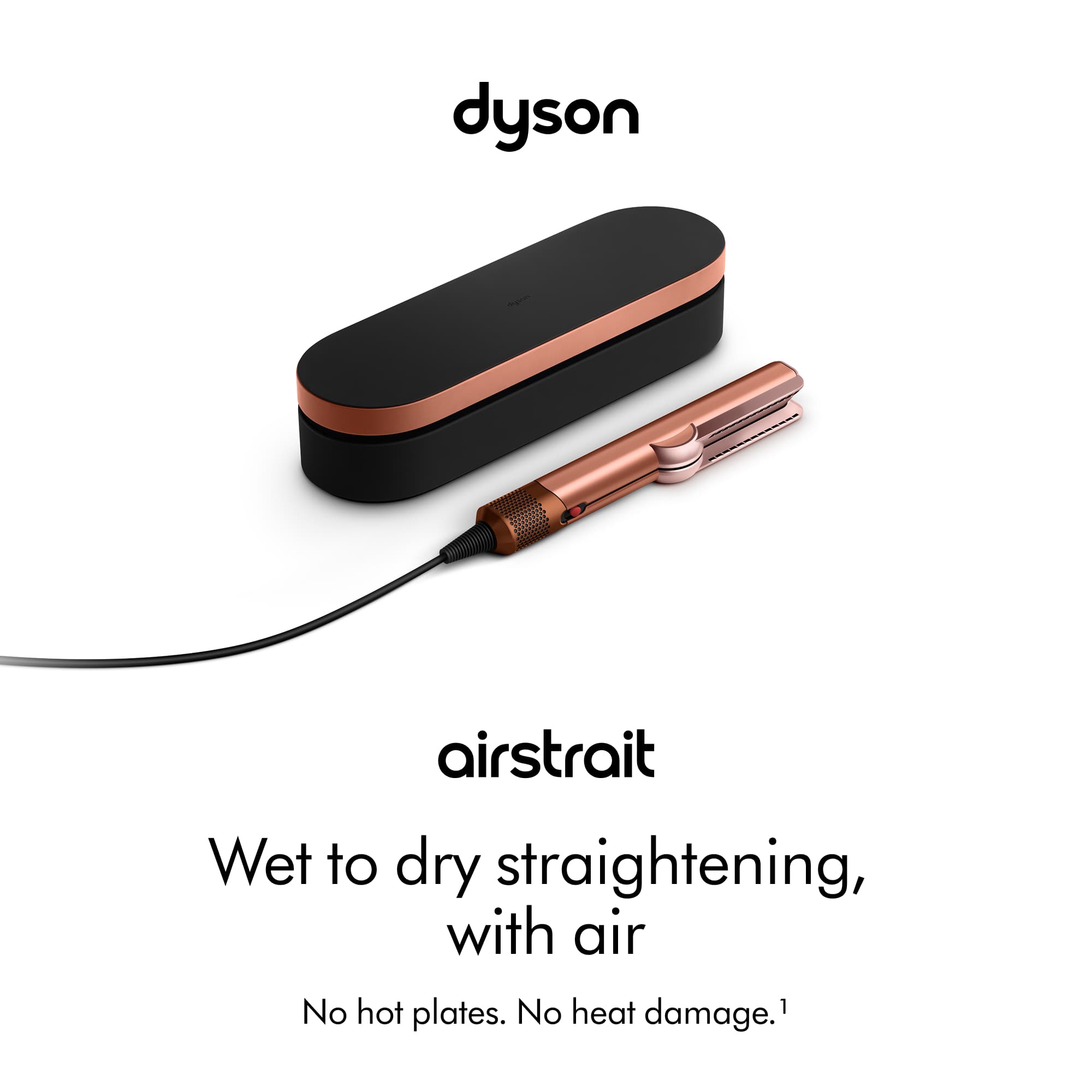 dyson
airstrait
Wet to dry straightening, with air
No hot plates. No heat damage.¹