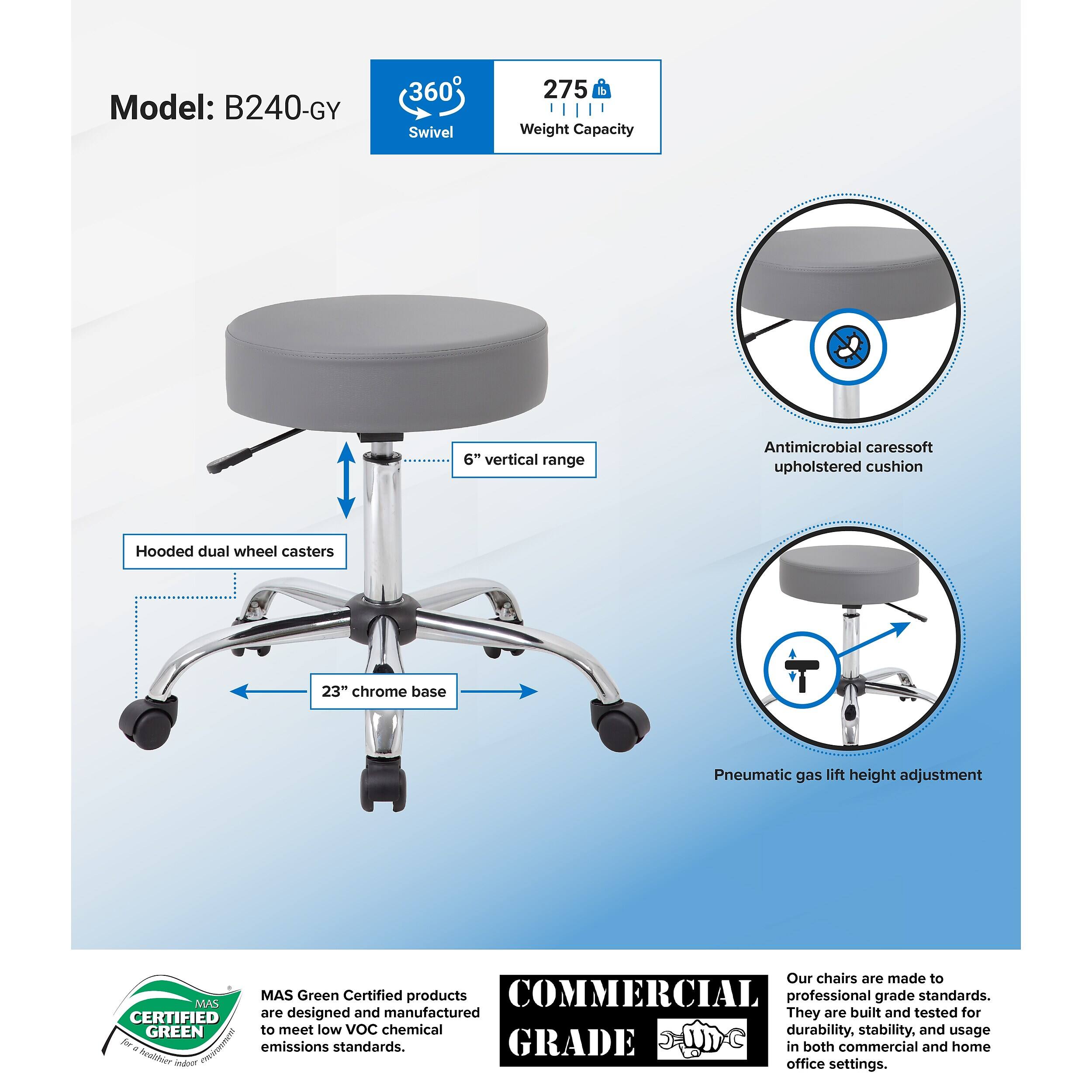 Model: B240-GY  
360° Swivel  
275 lbs Weight Capacity  
6" vertical range  
Antimicrobial caressoft upholstered cushion  
Hooded dual wheel casters  
23" chrome base  
Pneumatic gas lift height adjustment  

Our chairs are made to MAS Green Certified products COMMERCIAL professional grade standards.  
CERTIFIED are designed and manufactured They are built and tested for GREEN to meet low VoC chemical durability, stability, and usage - Pnohat AN emissions standards.  
GRADE in both commercial and home office settings.