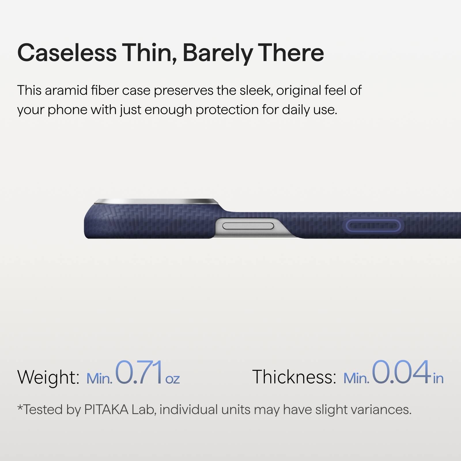 Caseless Thin, Barely There

This aramid fiber case preserves the sleek, original feel of your phone with just enough protection for daily use.

Weight: Min. 0.71 oz  
Thickness: Min. 0.04 in  
*Tested by PITAKA Lab, individual units may have slight variances.
