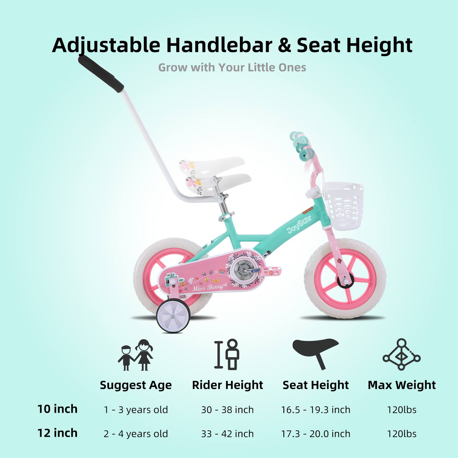 Adjustable Handlebar & Seat Height  
Grow with Your Little Ones  

JoyStar Miss Berrys  

Suggest Age | Rider Height | Seat Height | Max Weight  
10 inch | 1 - 3 years old | 30 - 38 inch | 16.5 - 19.3 inch | 120lbs  
12 inch | 2 - 4 years old | 33 - 42 inch | 17.3 - 20.0 inch | 120lbs