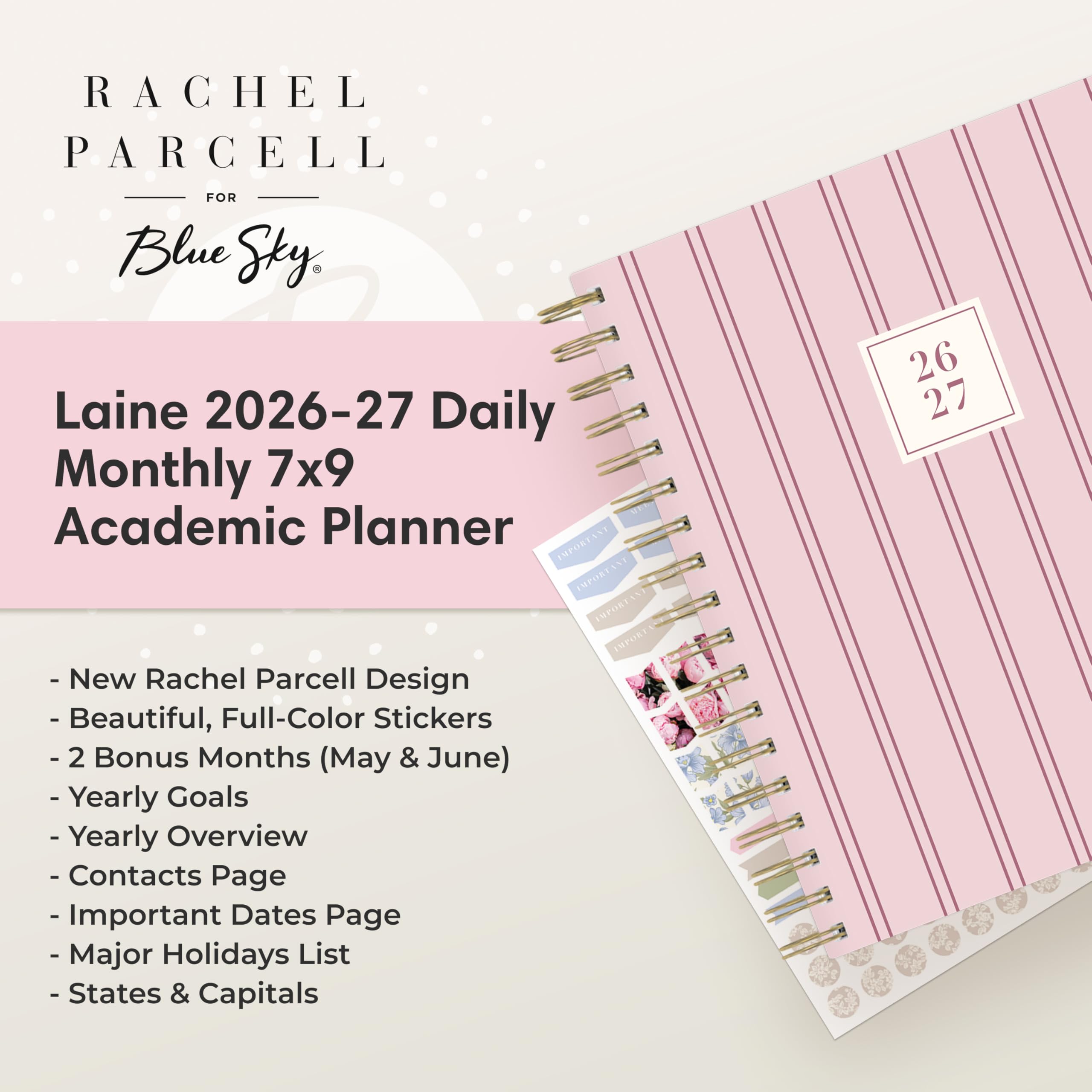 RACHEL PARCELL  
FOR Blue Sky Laine 2026-27 Daily Monthly 7x9 Academic Planner  
26 27  
New Rachel Parcell Design - Beautiful, Full-Color Stickers  
2 Bonus Months (May & June)  
Yearly Goals  
Yearly Overview  
Contacts Page  
Important Dates Page  
Major Holidays List  
States & Capitals