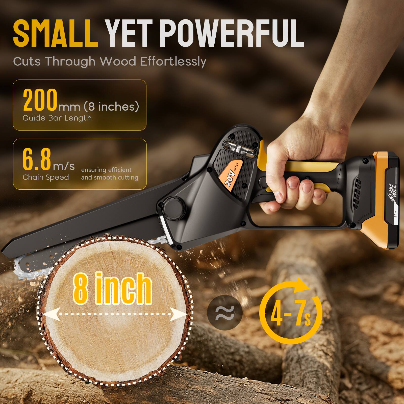 SMALL YET POWERFUL Cuts Through Wood Effortlessly

200 mm (8 inches) Guide Bar Length

6.8 m/s ensuring efficient Chain Speed and smooth cutting

8 inch

4-7s
