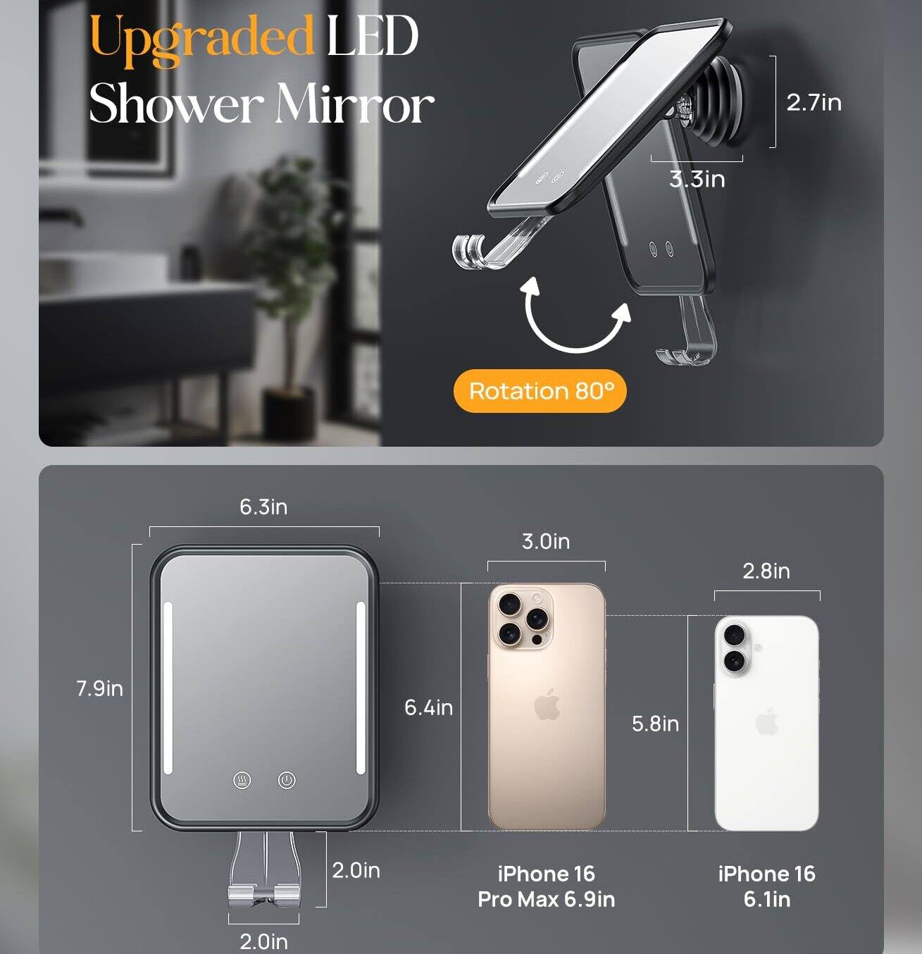 Upgraded LED Shower Mirror

2.7in 3.3in Rotation 80°

6.3in 3.0in 2.8in

7.9in 6.4in 5.8in 2.0in

iPhone 16 Pro Max 6.9in

iPhone 16 6.1in