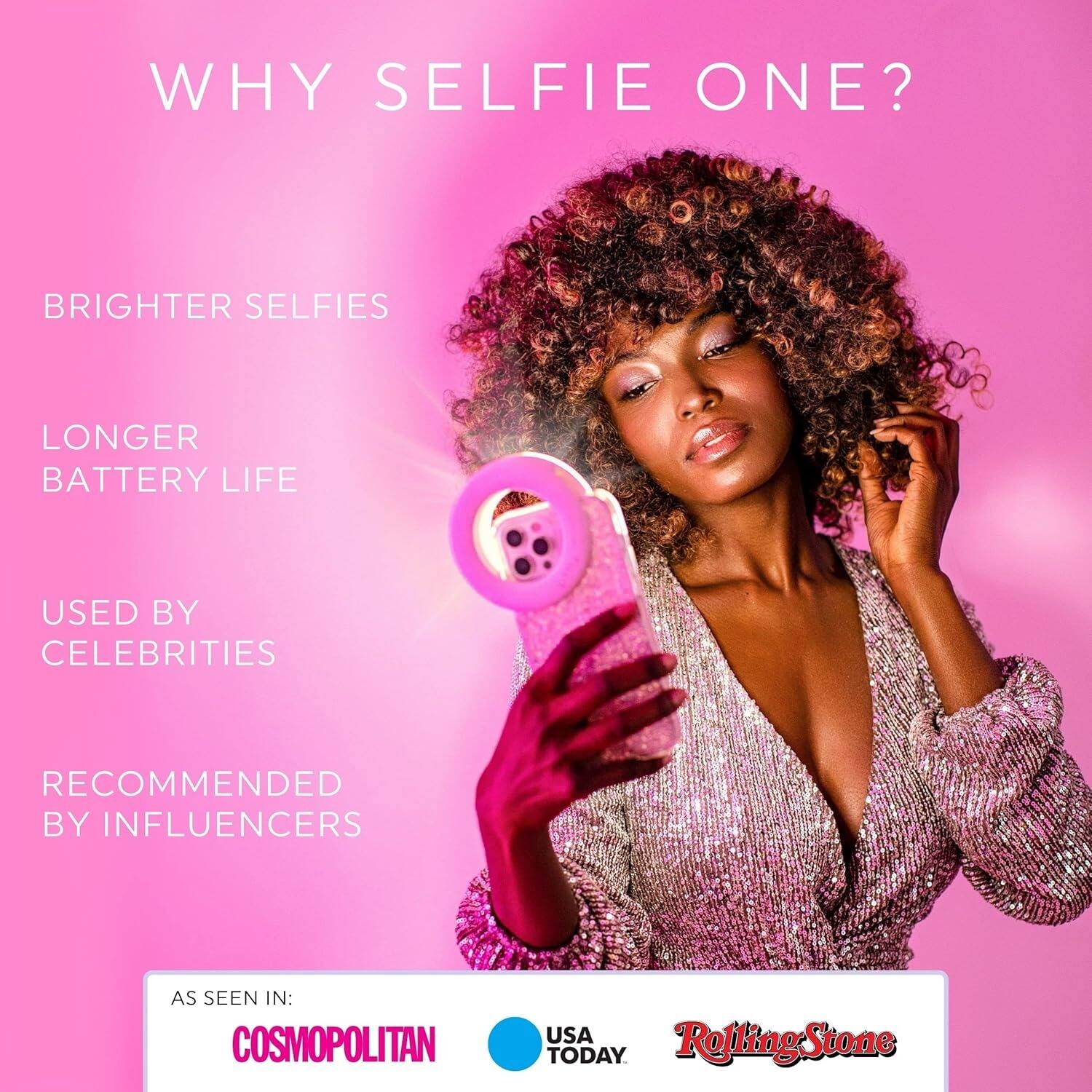 WHY SELFIE ONE?

- BRIGHTER SELFIES
- LONGER BATTERY LIFE
- USED BY CELEBRITIES
- RECOMMENDED BY INFLUENCERS

AS SEEN IN:
- COSMOPOLITAN
- USA TODAY
- Rolling Stone