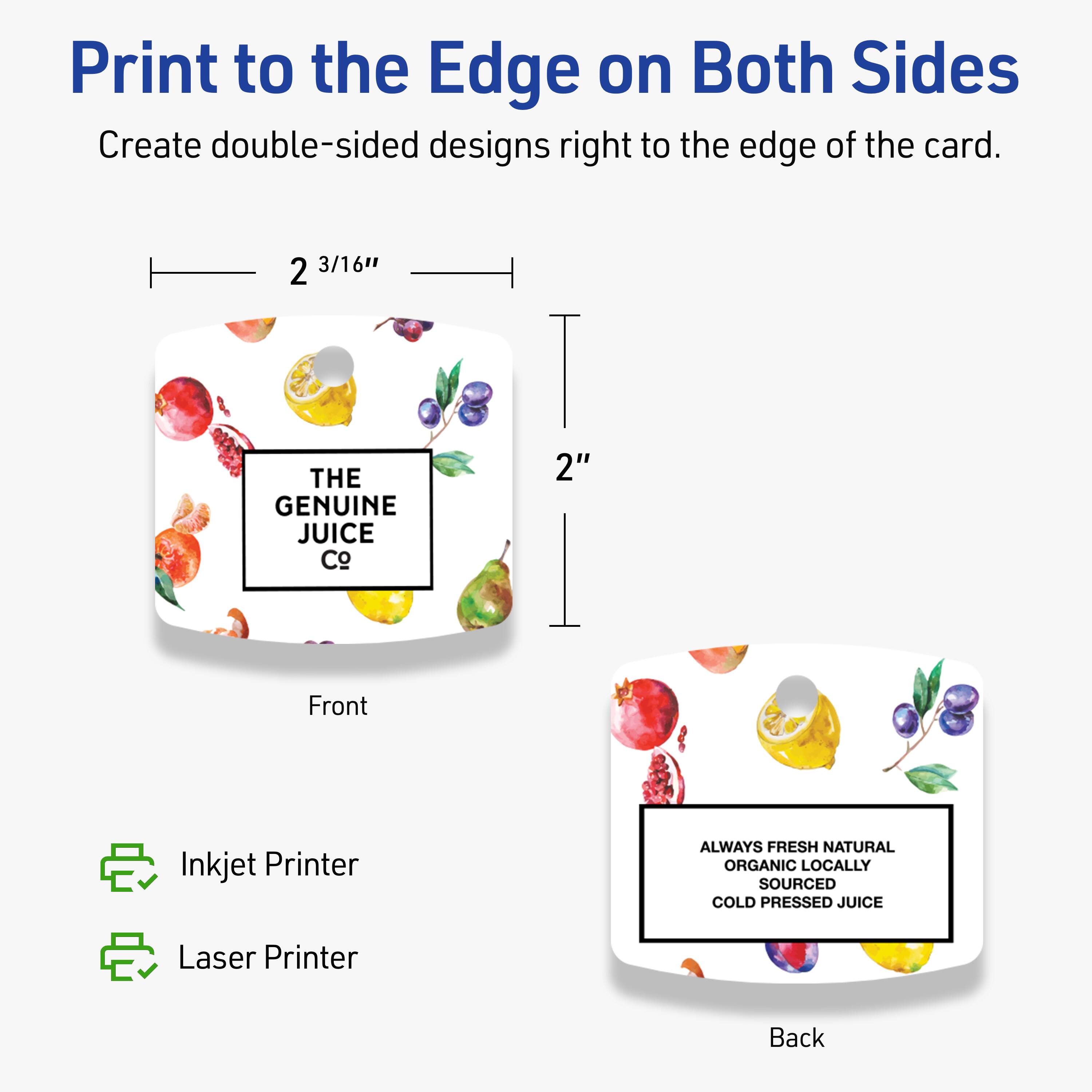 Print to the Edge on Both Sides  
Create double-sided designs right to the edge of the card.

Front  
THE GENUINE JUICE Co.

Back  
ALWAYS FRESH NATURAL ORGANIC LOCALLY SOURCED COLD PRESSED JUICE

2 3/16"  
2"

Inkjet Printer  
Laser Printer