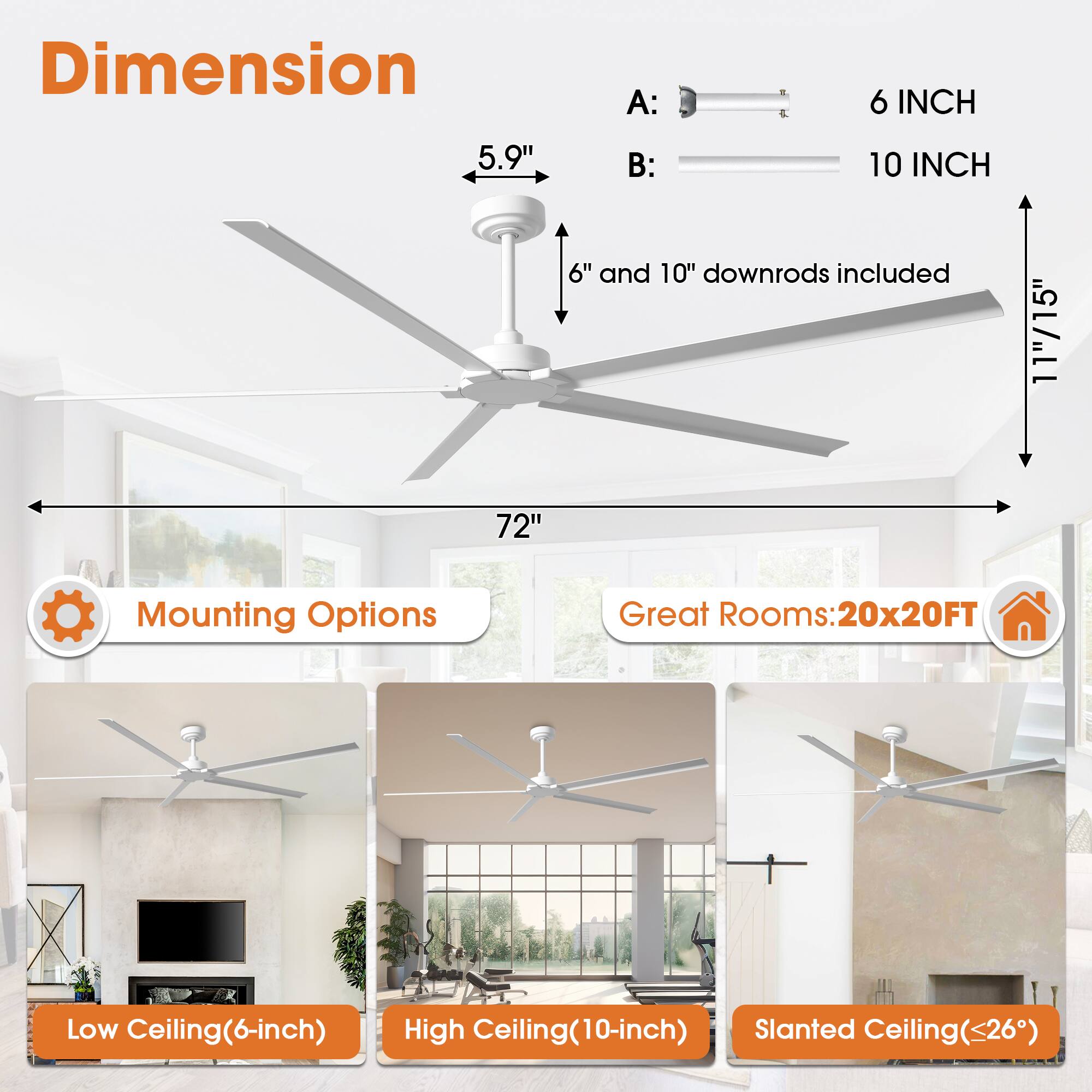 Dimension A: 4 6 INCH 5.9"  
B: 10 INCH 6" and 10" downrods included 11"/15"  
72"  
Mounting Options  
Great Rooms: 20x20FT  
Low Ceiling(6-inch)  
High Ceiling(10-inch)  
Slanted Ceiling(<26°)