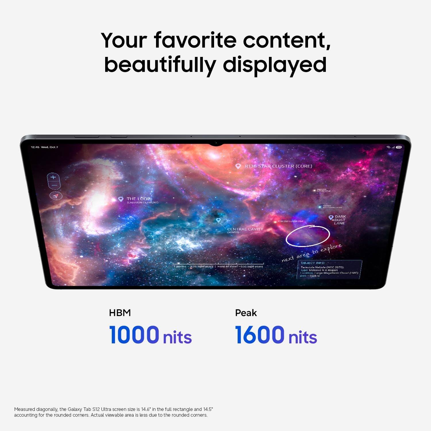 Your favorite content, beautifully displayed

12:45 Wed, Oct 17

R136 STAR CLUSTER (CORE)

THE LOOP: ILMISSION LAMONT)

DARK DUST LANE

portec UVA

CENTRAL CAVITY

HBM 1000 nits

Peak 1600 nits

Measured diagonally, the Galaxy Tab S12 Ultra screen size is 14.6" in the full rectangle and 14.5" accounting for the rounded corners. Actual viewable area is less due to the rounded corners.