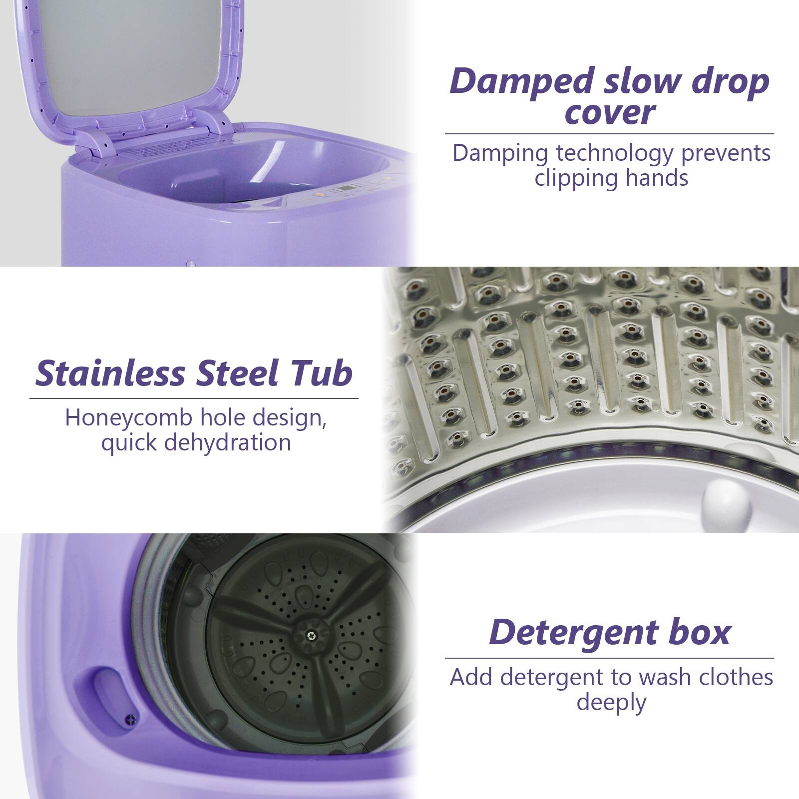 Damped slow drop cover: Damping technology prevents clipping hands

Stainless Steel Tub: Honeycomb hole design, quick dehydration

Detergent box: Add detergent to wash clothes deeply