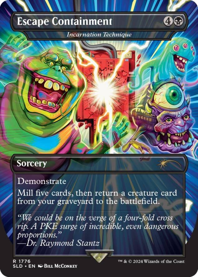 Escape Containment  
Incarnation Technique

4

Sorcery

Demonstrate  
Mill five cards, then return a creature card from your graveyard to the battlefield.

"We could be on the verge of a four-fold cross rip. A PKE surge of incredible, even dangerous proportions."  
—Dr. Raymond Stantz

R 1776  
SLD • EN  
Bill McConkey  
TM & © 2024 Wizards of the Coast