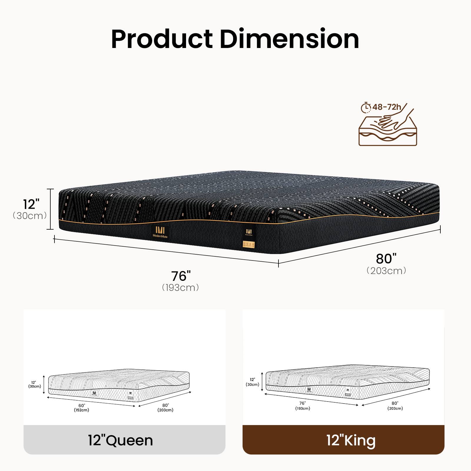 Product Dimension

L 48-72" (122-183cm) W 76" (193cm) 80" (203cm) H 12" (30cm)

12" Queen
76" (193cm) x 60" (152cm)

12" King
80" (203cm) x 76" (193cm)