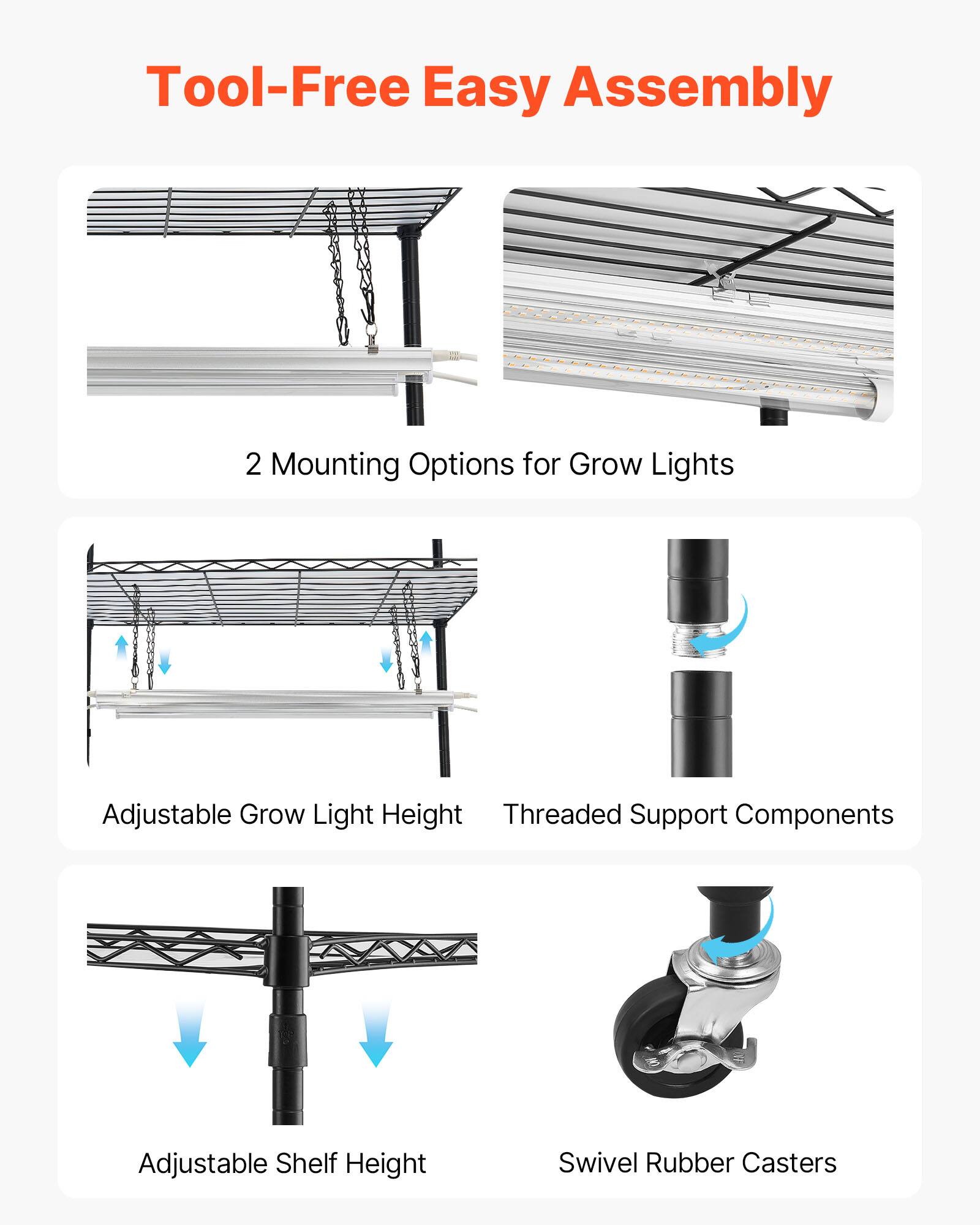 Tool-Free Easy Assembly  
2 Mounting Options for Grow Lights  
Adjustable Grow Light Height  
Threaded Support Components  
Adjustable Shelf Height  
Swivel Rubber Casters