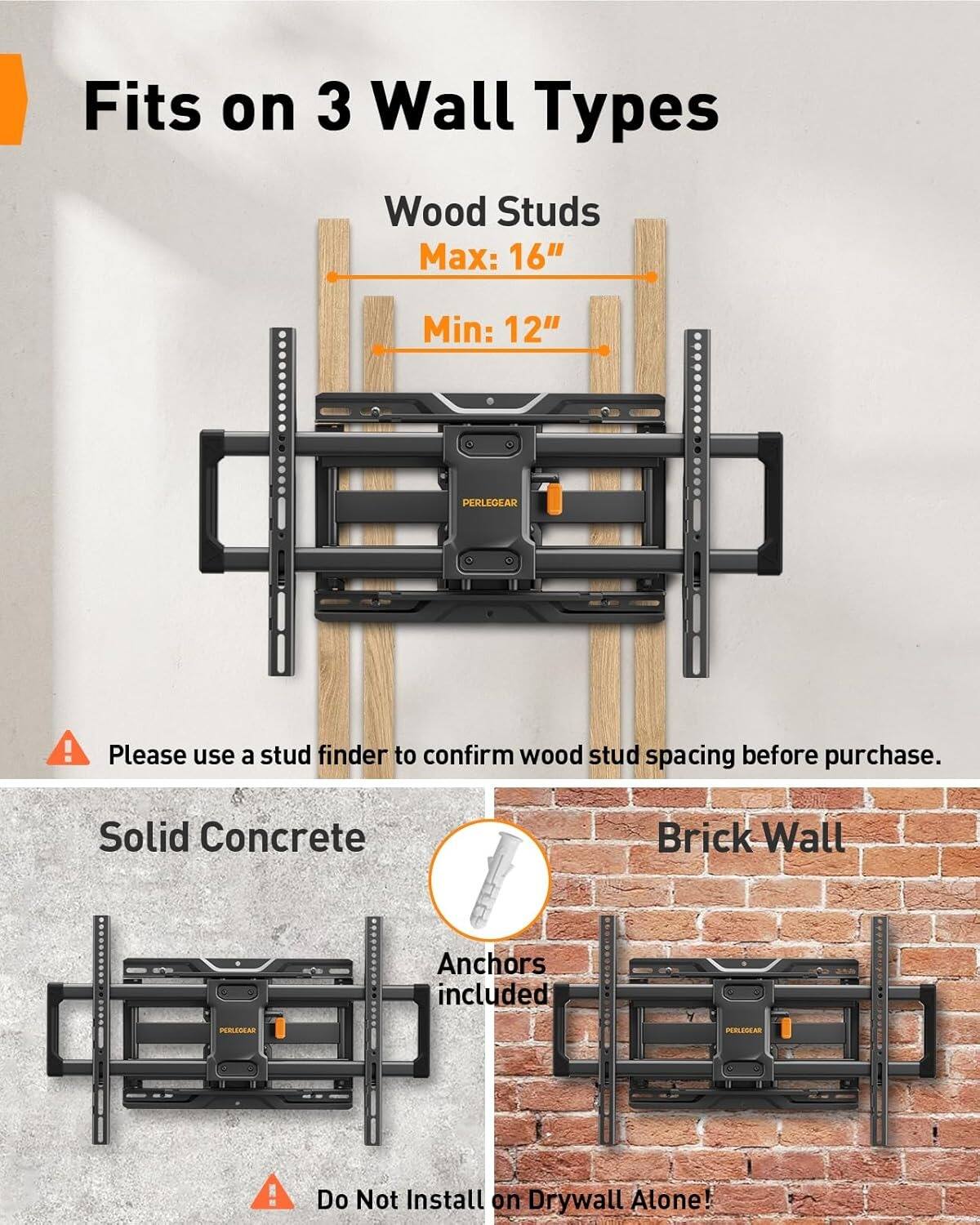 Fits on 3 Wall Types

Wood Studs
Max: 16"
Min: 12"

Please use a stud finder to confirm wood stud spacing before purchase.

Solid Concrete
Brick Wall
Anchors included

Do Not Install on Drywall Alone!