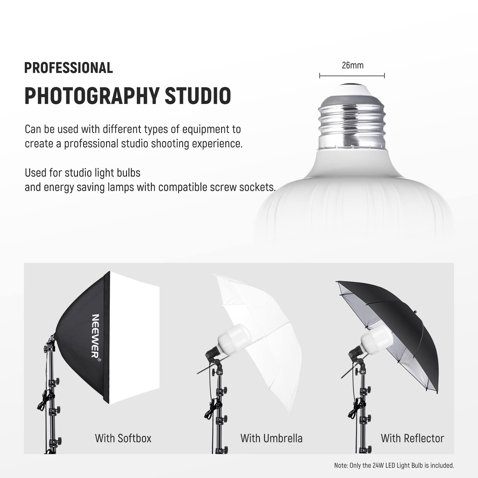 PROFESSIONAL PHOTOGRAPHY STUDIO

26mm

Can be used with different types of equipment to create a professional studio shooting experience. Used for studio light bulbs and energy saving lamps with compatible screw sockets.

NEEWER

With Softbox

With Umbrella

With Reflector

Note: Only the 24W LED Light Bulb is included.